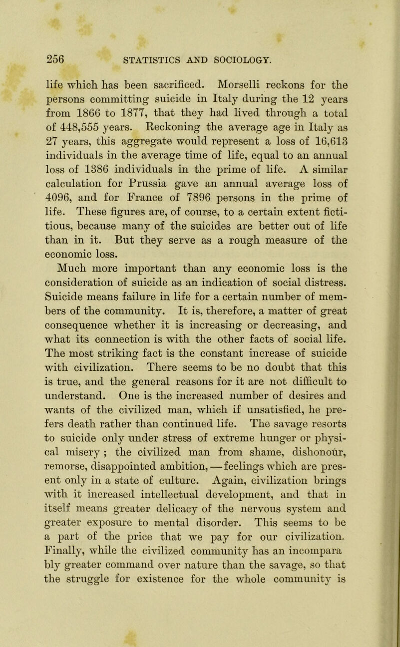 life which has been sacrificed. Morselli reckons for the persons committing suicide in Italy during the 12 years from 1866 to 1877, that they had lived through a total of 448,555 years. Reckoning the average age in Italy as 27 years, this aggregate would represent a loss of 16,613 individuals in the average time of life, equal to an annual loss of 1386 individuals in the prime of life. A similar calculation for Prussia gave an annual average loss of 4096, and for France of 7896 persons in the prime of life. These figures are, of course, to a certain extent ficti- tious, because many of the suicides are better out of life than in it. But they serve as a rough measure of the economic loss. Much more important than any economic loss is the consideration of suicide as an indication of social distress. Suicide means failure in life for a certain number of mem- bers of the community. It is, therefore, a matter of great consequence whether it is increasing or decreasing, and what its connection is with the other facts of social life. The most striking fact is the constant increase of suicide with civilization. There seems to be no doubt that this is true, and the general reasons for it are not difficult to understand. One is the increased number of desires and wants of the civilized man, which if unsatisfied, he pre- fers death rather than continued life. The savage resorts to suicide only under stress of extreme hunger or physi- cal misery; the civilized man from shame, dishonour, remorse, disappointed ambition, — feelings which are pres- ent only in a state of culture. Again, civilization brings with it increased intellectual development, and that in itself means greater delicacy of the nervous system and greater exposure to mental disorder. This seems to be a part of the price that we pay for our civilization. Finally, while the civilized community has an incompara bly greater command over nature than the savage, so that the struggle for existence for the whole community is