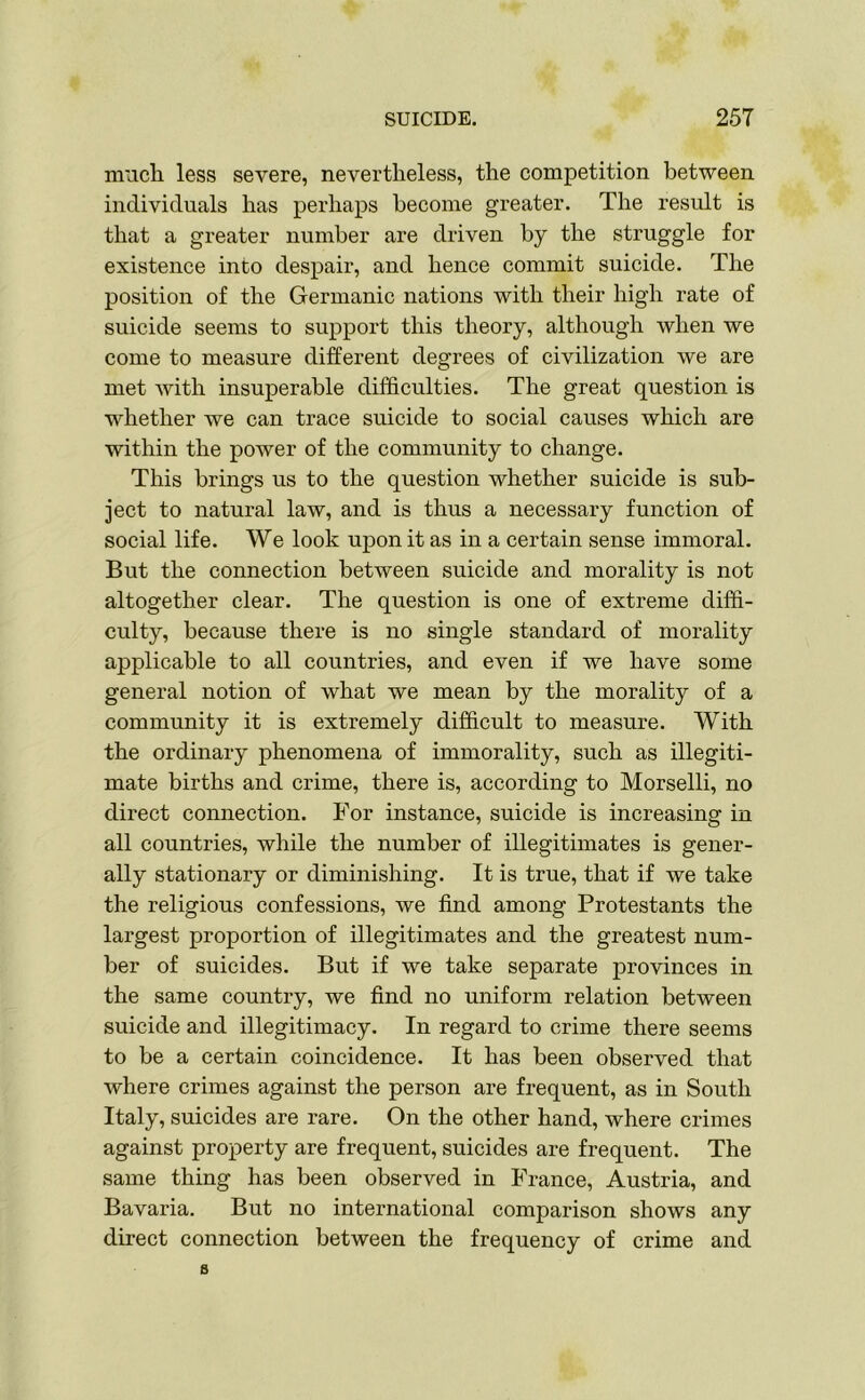 much less severe, nevertheless, the competition between individuals has perhaps become greater. The result is that a greater number are driven by the struggle for existence into despair, and hence commit suicide. The position of the Germanic nations with their high rate of suicide seems to support this theory, although when we come to measure different degrees of civilization we are met with insuperable difficulties. The great question is whether we can trace suicide to social causes which are within the power of the community to change. This brings us to the question whether suicide is sub- ject to natural law, and is thus a necessary function of social life. We look upon it as in a certain sense immoral. But the connection between suicide and morality is not altogether clear. The question is one of extreme diffi- culty, because there is no single standard of morality applicable to all countries, and even if we have some general notion of what we mean by the morality of a community it is extremely difficult to measure. With the ordinary phenomena of immorality, such as illegiti- mate births and crime, there is, according to Morselli, no direct connection. For instance, suicide is increasing in all countries, while the number of illegitimates is gener- ally stationary or diminishing. It is true, that if we take the religious confessions, we find among Protestants the largest proportion of illegitimates and the greatest num- ber of suicides. But if we take separate provinces in the same country, we find no uniform relation between suicide and illegitimacy. In regard to crime there seems to be a certain coincidence. It has been observed that where crimes against the person are frequent, as in South Italy, suicides are rare. On the other hand, where crimes against property are frequent, suicides are frequent. The same thing has been observed in France, Austria, and Bavaria. But no international comparison shows any direct connection between the frequency of crime and s