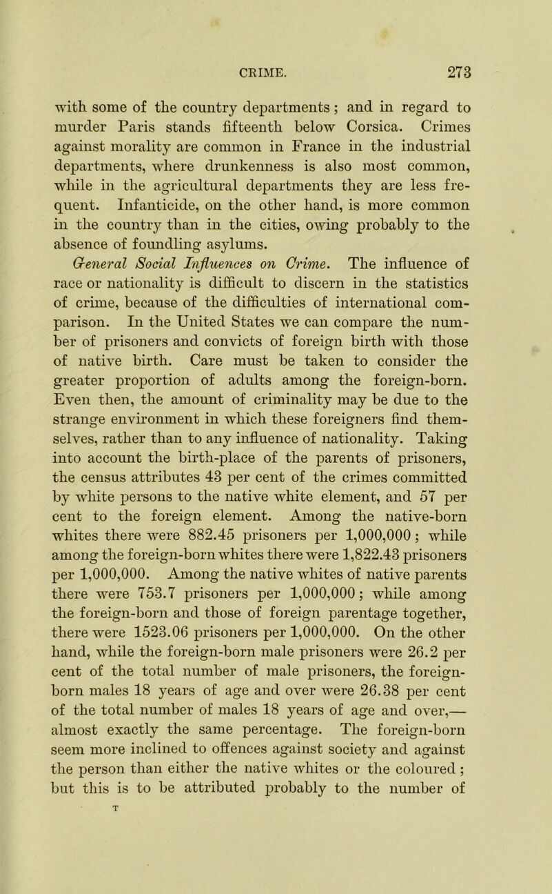 with some of the country departments; and in regard to murder Paris stands fifteenth below Corsica. Crimes against morality are common in France in the industrial departments, where drunkenness is also most common, while in the agricultural departments they are less fre- quent. Infanticide, on the other hand, is more common in the country than in the cities, owing probably to the absence of foundling asylums. General Social Influences on Crime. The influence of race or nationality is difficult to discern in the statistics of crime, because of the difficulties of international com- parison. In the United States we can compare the num- ber of prisoners and convicts of foreign birth with those of native birth. Care must be taken to consider the greater proportion of adults among the foreign-born. Even then, the amount of criminality may be due to the strange environment in which these foreigners find them- selves, rather than to any influence of nationality. Taking into account the birth-place of the parents of prisoners, the census attributes 43 per cent of the crimes committed by white persons to the native white element, and 57 per cent to the foreign element. Among the native-born whites there were 882.45 prisoners per 1,000,000; while among the foreign-born whites there were 1,822.43 prisoners per 1,000,000. Among the native whites of native parents there were 753.7 prisoners per 1,000,000; while among the foreign-born and those of foreign parentage together, there were 1523.06 prisoners per 1,000,000. On the other hand, while the foreign-born male prisoners were 26.2 per cent of the total number of male prisoners, the foreign- born males 18 years of age and over were 26.38 per cent of the total number of males 18 years of age and over,— almost exactly the same percentage. The foreign-born seem more inclined to offences against society and against the person than either the native whites or the coloured ; but this is to be attributed probably to the number of