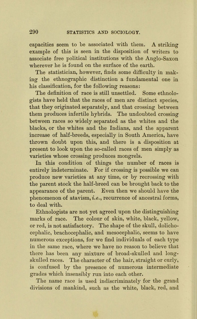 capacities seem to be associated with them. A striking example of this is seen in the disposition of writers to associate free political institutions with the Anglo-Saxon wherever he is found on the surface of the earth. The statistician, however, finds some difficulty in mak- ing the ethnographic distinction a fundamental one in his classification, for the following reasons: The definition of race is still unsettled. Some ethnolo- gists have held that the races of men are distinct species, that they originated separately, and that crossing between them produces infertile hybrids. The undoubted crossing between races so widely separated as the whites and the blacks, or the whites and the Indians, and the apparent increase of half-breeds, especially in South America, have thrown doubt upon this, and there is a disposition at present to look upon the so-called races of men simply as varieties whose crossing produces mongrels. In this condition of things the number of races is entirely indeterminate. For if crossing is possible we can produce new varieties at any time, or by recrossing with the parent stock the half-breed can be brought back to the appearance of the parent. Even then we should have the phenomenon of atavism, i.e., recurrence of ancestral forms, to deal with. Ethnologists are not yet agreed upon the distinguishing marks of race. The colour of skin, white, black, yellow, or red, is not satisfactory. The shape of the skull, dolicho- cephalic, brachocephalic, and mesocephalic, seems to have numerous exceptions, for w'e find individuals of each type in the same race, where we have no reason to believe that there has been any mixture of broad-skulled and long- skulled races. The character of the hair, straight or curly, is confused by the presence of numerous intermediate grades which insensibly run into each other. The name race is used indiscriminately for the grand divisions of mankind, such as the white, black, red, and