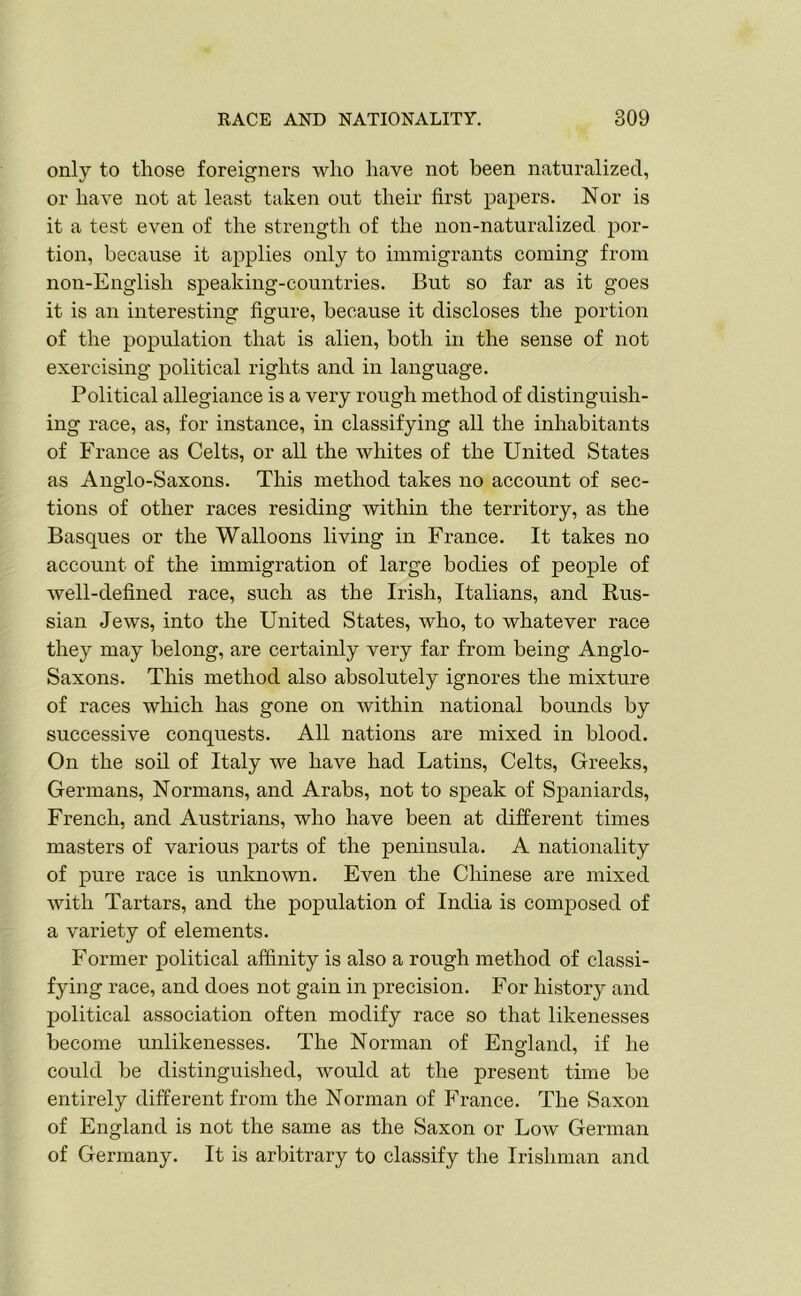 only to those foreigners who have not been naturalized, or have not at least taken out their first papers. Nor is it a test even of the strength of the non-naturalized por- tion, because it applies only to immigrants coming from non-Englisli speaking-countries. But so far as it goes it is an interesting figure, because it discloses the portion of the population that is alien, both in the sense of not exercising political rights and in language. Political allegiance is a very rough method of distinguish- ing race, as, for instance, in classifying all the inhabitants of France as Celts, or all the whites of the United States as Anglo-Saxons. This method takes no account of sec- tions of other races residing within the territory, as the Basques or the Walloons living in France. It takes no account of the immigration of large bodies of people of well-defined race, such as the Irish, Italians, and Kus- sian Jews, into the United States, who, to whatever race they may belong, are certainly very far from being Anglo- Saxons. This method also absolutely ignores the mixture of races which has gone on within national bounds by successive conquests. All nations are mixed in blood. On the soil of Italy we have had Latins, Celts, Greeks, Germans, Normans, and Arabs, not to speak of Spaniards, French, and Austrians, who have been at different times masters of various parts of the peninsula. A nationality of pure race is unknown. Even the Chinese are mixed with Tartars, and the population of India is composed of a variety of elements. Former political affinity is also a rough method of classi- fying race, and does not gain in precision. For history and political association often modify race so that likenesses become unlikenesses. The Norman of England, if he could he distinguished, would at the present time be entirely different from the Norman of France. The Saxon of England is not the same as the Saxon or Low German of Germany. It is arbitrary to classify the Irishman and