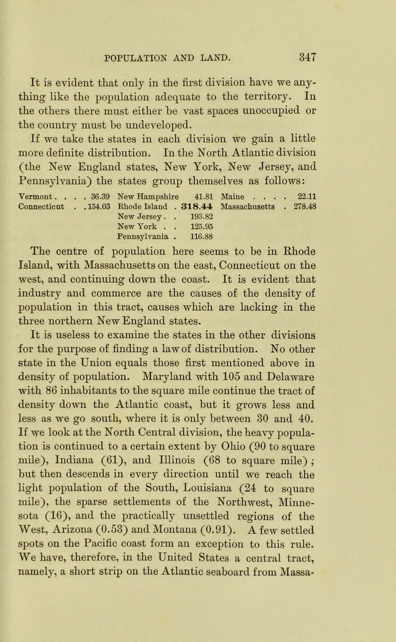 It is evident that only in the first division have we any- thing like the population adequate to the territory. In the others there must either he vast spaces unoccupied or the country must be undeveloped. If we take the states in each division we gain a little more definite distribution. In the North Atlantic division (the New England states, New York, New Jersey, and Pennsylvania) the states group themselves as follows: Vermont.... 36.39 New Hampshire 41.81 Maine .... 22.11 Connecticut . .154.03 Rhode Island . 318.44: Massachusetts . 278.48 New Jersey . . 193.82 New York . . 125.95 Pennsylvania . 116.88 The centre of population here seems to be in Rhode Island, with Massachusetts on the east, Connecticut on the west, and continuing down the coast. It is evident that industry and commerce are the causes of the density of population in this tract, causes which are lacking in the three northern New England states. It is useless to examine the states in the other divisions for the purpose of finding a law of distribution. No other state in the Union equals those first mentioned above in density of population. Maryland with 105 and Delaware with 86 inhabitants to the square mile continue the tract of density down the Atlantic coast, but it grows less and less as we go south, where it is only between 30 and 40. If we look at the North Central division, the heavy popula- tion is continued to a certain extent by Ohio (90 to square mile), Indiana (61), and Illinois (68 to square mile) ; but then descends in every direction until we reach the light population of the South, Louisiana (24 to square mile), the sparse settlements of the Northwest, Minne- sota (16), and the practically unsettled regions of the West, Arizona (0.53) and Montana (0.91). A few settled spots on the Pacific coast form an exception to this rule. We have, therefore, in the United States a central tract, namely, a short strip on the Atlantic seaboard from Massa-