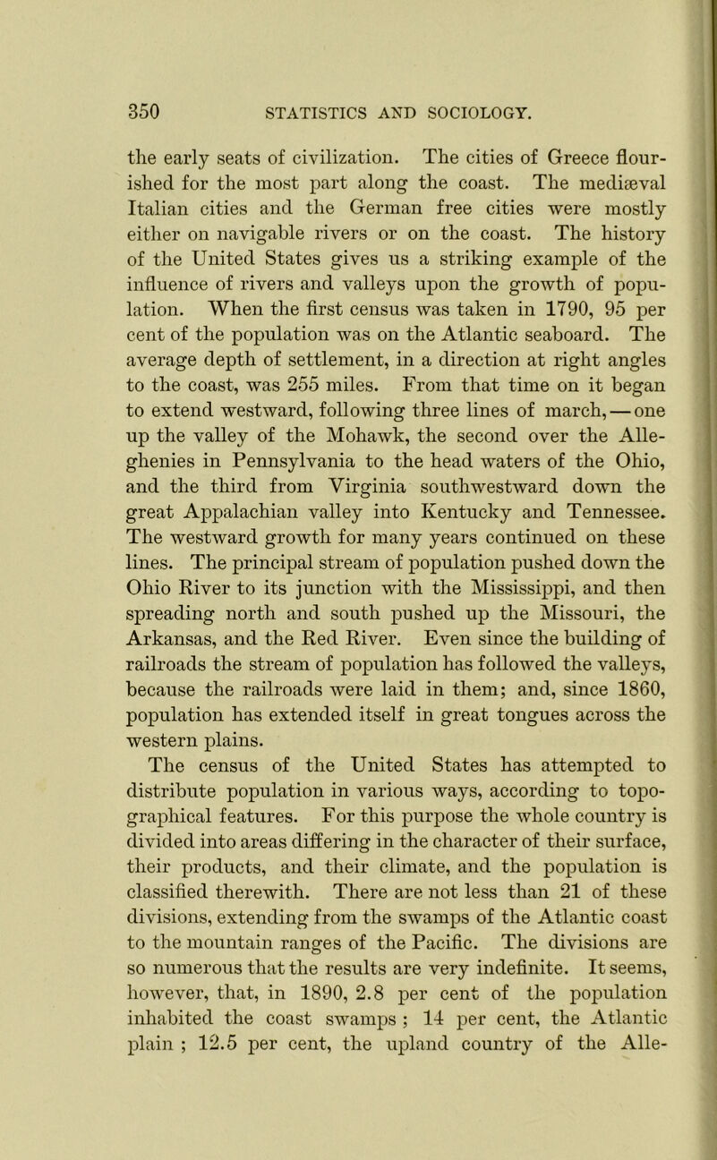 the early seats of civilization. The cities of Greece flour- ished for the most part along the coast. The mediaeval Italian cities and the German free cities were mostly either on navigable rivers or on the coast. The history of the United States gives us a striking example of the influence of rivers and valleys upon the growth of popu- lation. When the first census was taken in 1790, 95 per cent of the population was on the Atlantic seaboard. The average depth of settlement, in a direction at right angles to the coast, was 255 miles. From that time on it began to extend westward, following three lines of march, — one up the valley of the Mohawk, the second over the Alle- ghenies in Pennsylvania to the head waters of the Ohio, and the third from Virginia southwestward down the great Appalachian valley into Kentucky and Tennessee. The westward growth for many years continued on these lines. The principal stream of population pushed down the Ohio River to its junction with the Mississippi, and then spreading north and south pushed up the Missouri, the Arkansas, and the Red River. Even since the building of railroads the stream of population has followed the valleys, because the railroads were laid in them; and, since 1860, population has extended itself in great tongues across the western plains. The census of the United States has attempted to distribute population in various ways, according to topo- graphical features. For this purpose the whole country is divided into areas differing in the character of their surface, their products, and their climate, and the population is classified therewith. There are not less than 21 of these divisions, extending from the swamps of the Atlantic coast to the mountain ranges of the Pacific. The divisions are so numerous that the results are very indefinite. It seems, however, that, in 1890, 2.8 per cent of the population inhabited the coast swamps ; 14 per cent, the Atlantic plain ; 12.5 per cent, the upland country of the Alle-