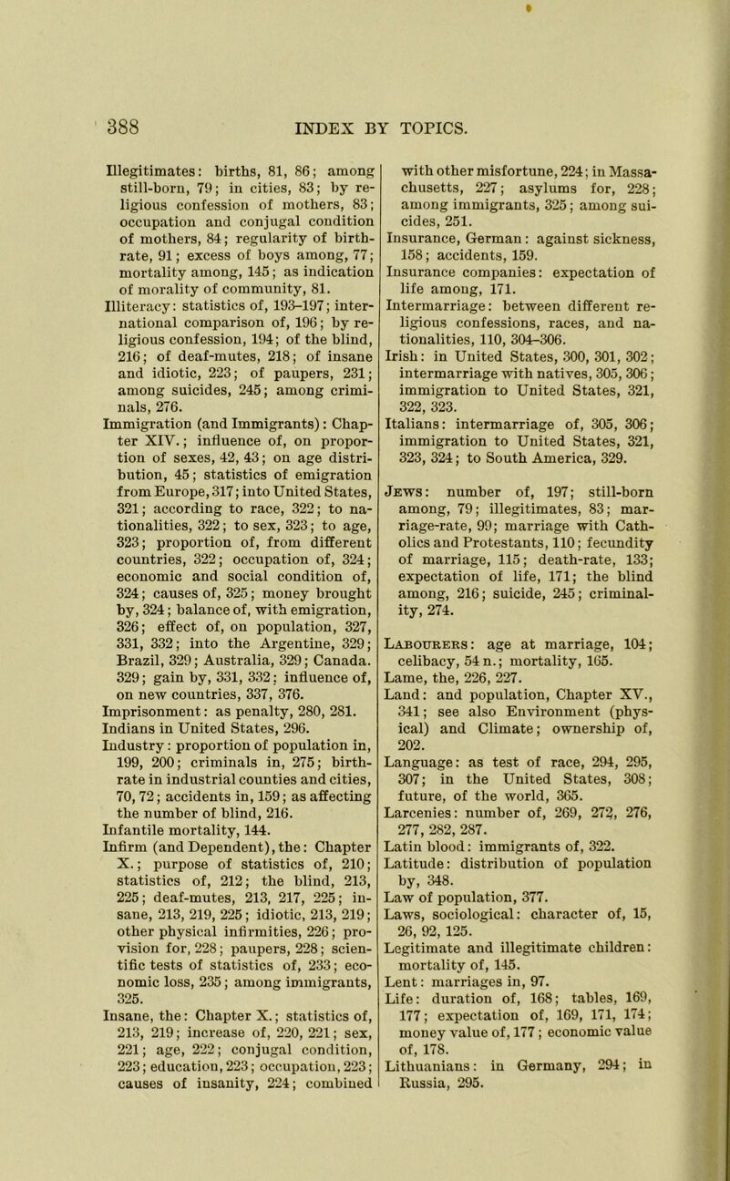 Illegitimates: births, 81, 86; among still-born, 79; in cities, 83; by re- ligious confession of mothers, 83; occupation and conjugal condition of mothers, 84; regularity of birth- rate, 91; excess of boys among, 77; mortality among, 145; as indication of morality of community, 81. Illiteracy: statistics of, 193-197; inter- national comparison of, 196; by re- ligious confession, 194; of the blind, 216; of deaf-mutes, 218; of insane and idiotic, 223; of paupers, 231; among suicides, 245; among crimi- nals, 276. Immigration (and Immigrants): Chap- ter XIV.; influence of, on propor- tion of sexes, 42, 43; on age distri- bution, 45; statistics of emigration from Europe, 317; into United States, 321; according to race, 322; to na- tionalities, 322; to sex, 323; to age, 323; proportion of, from different countries, 322; occupation of, 324; economic and social condition of, 324; causes of, 325; money brought by, 324; balance of, with emigration, 326; effect of, on population, 327, 331, 332; into the Argentine, 329; Brazil, 329; Australia, 329; Canada. 329; gain by, 331, 332; influence of, on new countries, 337, 376. Imprisonment: as penalty, 280, 281. Indians in United States, 296. Industry : proportion of population in, 199, 200; criminals in, 275; birth- rate in industrial counties and cities, 70, 72; accidents in, 159; as affecting the number of blind, 216. Infantile mortality, 144. Infirm (andDependent),the: Chapter X.; purpose of statistics of, 210; statistics of, 212; the blind, 213, 225; deaf-mutes, 213, 217, 225; in- sane, 213, 219, 225 ; idiotic, 213, 219; other physical infirmities, 226; pro- vision for, 228 ; paupers, 228; scien- tific tests of statistics of, 233; eco- nomic loss, 235; among immigrants, 325. Insane, the: Chapter X.; statistics of, 213, 219; increase of, 220, 221; sex, 221; age, 222; conjugal condition, 223; education, 223; occupation, 223; causes of insanity, 224; combined with other misfortune, 224; in Massa- chusetts, 227; asylums for, 228; among immigrants, 325; among sui- cides, 251. Insurance, German: against sickness, 158; accidents, 159. Insurance companies: expectation of life among, 171. Intermarriage: between different re- ligious confessions, races, and na- tionalities, 110, 304-306. Irish: in United States, 300, 301, 302; intermarriage with natives, 305, 306; immigration to United States, 321, 322, 323. Italians: intermarriage of, 305, 306; immigration to United States, 321, 323, 324; to South America, 329. Jews : number of, 197; still-born among, 79; illegitimates, 83; mar- riage-rate, 99; marriage with Cath- olics and Protestants, 110; fecundity of marriage, 115; death-rate, 133; expectation of life, 171; the blind among, 216; suicide, 245; criminal- ity, 274. Labourers: age at marriage, 104; celibacy, 54 n.; mortality, 165. Lame, the, 226, 227. Land: and population, Chapter XV., 341; see also Environment (phys- ical) and Climate; ownership of, 202. Language: as test of race, 294, 295, 307; in the United States, 308; future, of the world, 365. Larcenies: number of, 269, 272, 276, 277, 282, 287. Latin blood: immigrants of, 322. Latitude: distribution of population by, 348. Law of population, 377. Laws, sociological: character of, 15, 26, 92, 125. Legitimate and illegitimate children: mortality of, 145. Lent: marriages in, 97. Life: duration of, 168; tables, 169, 177; expectation of, 169, 171, 174; money value of, 177; economic value of, 178. Lithuanians: in Germany, 294; in Bussia, 295.