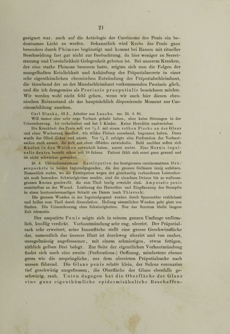 geeignet war, auch auf die Aetiologie der Carcinome des Penis ein be- deutsames Licht zu werfen. Bekanntlich wird Krebs des Penis ganz besonders durch Phimose begünstigt und kommt hei Rassen mit ritueller Beschneidung fast gar nicht zur Beobachtung, da hier weniger zu Secret- stauung und Unreinlichkeit Gelegenheit geboten ist. Bei unserem Kranken, der eine starke Phimose besessen hatte, zeigten sich nun die Folgen der mangelhaften Reinlichkeit und Anhäufung der Präputialsecrete in einer sehr eigenthümlichen chronischen Entzündung der Präputialschleimhaut, die täuschend der an der Mundschleimhaut vorkommenden Psoriasis glich, und die ich demgemäss als Psoriasis praeputialis bezeichnen möchte. Wir werden wohl nicht fehl gehen, wenn wir auch hier diesen chro- nischen Reizzustand als das hauptsächlich disponirende Moment zur Car- cinombildung ansehen. Carl Blanke, 62 J., Arbeiter aus Laucha, rec. 24. 4. 85. Will immer eine sehr enge Vorhaut gehabt haben, aber keine Störungen in der Urinentleerung. Ist verheirathet und hat 2 Kinder. Keine Heredität nachweisbar. Die Krankheit des Penis soll vor l/-2 J. mit einem rothen Flecke an der Glans und einer Wucherung daselbst, wie wildes Fleisch aussehend, begonnen haben. Dann wurde das Glied dicker und nässte. Vor J/4 J. erfolgte eine Perforation des Vorhaut- sackes nach aussen, die sich aus einer »Blüthe« entwickelte. Bald nachher sollen sich Knoten in den Weichen entwickelt haben, zuerst rechts. Eine Hernia ingui- nalis dextra besteht schon seit 10 Jahren. Patient fühlt sich sonst ganz gesund und ist nicht schwächer geworden. 28. 4. Chloroformnarkose. Exstirpation der faustgrossen carcinomatösen Drü- senpackete in beiden Inguinalgegenden, die den grossen Gefässen innig aufsitzen. Namentlich rechts, wo die Exstirpation wegen der gleichzeitig vorhandenen Leistenher- nie noch besondere Schwierigkeiten machte, sind die einzelnen Drüsen bis zu wallnuss- grossen Knoten geschwellt, die zum Theil breiig erweicht sind. Amputatio penis unmittelbar an der Wurzel. Loslösung der Harnröhre und Einpflanzung des Stumpfes in einen boutonnierenartigen Schnitt am Damm (nach Thier sch). Die grossen Wunden in der Inguinalgegend werden durch Spannnähte verkleinert und heilen zum Theil durch Granulation. Heilung sämmtlicher Wunden geht glatt von Statten. Die Urinentleerung ohne Schwierigkeiten. Nur das Scrotum bleibt längere Zeit ödematös. Der amputirte Penis zeigte sich in seinem ganzen Umfange unförm- lich, knollig verdickt. Vorhautmündung sehr eng, ulcerirt. Der Präputial- sack sehr erweitert, seine Innenfläche stellt eine grosse Geschwürsfläche dar, namentlich das äussere Blatt ist durchweg ulcerirt und von rauher, unregelmässig angefressener, mit einem schmierigen, etwas fettigen, röthlich gelben Brei belegt. Zur Seite der eigentlichen Vorhautmündung findet sich noch eine zweite (Perforations-) Oeffnung, mindestens ebenso gross wie die ursprüngliche, aus dem ulcerirten Präputialsacke nach aussen führend. Die Glans penis relativ klein, der Sulcus coronarius tief geschwürig ausgefressen, die Oberfläche der Glans ebenfalls ge- schwürig, rauh. Unten dagegen hat die Oberfläche der Glans eine ganz eigenthümliche epidermis.ähnliche Beschaffen-
