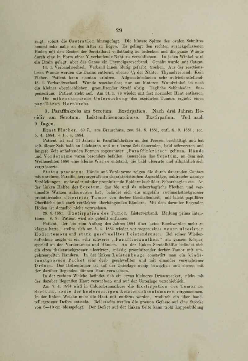 zeigt, sofort die Castration hinzugefügt. Die hintere Spitze des ovalen Schnittes kommt sehr nahe an den After zu liegen. Es gelingt den rechten zurückgelassenen Hoden mit den Resten der Scrotalhaut vollständig zu bedecken und die ganze Wunde durch eine in Form eines Y verlaufende Naht zu verschliessen. In jeden Winkel wird ein Drain gelegt, über das Ganze ein Thymolgazeverband. Genäht wurde mit Catgut. 14. 1. Verbandwechsel. Verband innen blutig gefärbt, trocken. Aus der reactions- losen Wunde werden die Drains entfernt, ebenso 3/4 der Nähte. Thymolverband. Kein Fieber. Patient kann spontan uriniren. Allgemeinbefinden sehr zufriedenstellend- 18. 1. Verbandwechsel. Wunde reactionslos; nur am hinteren Wundwinkel ist noch ein kleiner oberflächlicher, granulirender Streif übrig. Tägliche Seifenbäder. Sus- pensorium. Patient steht auf. Am 31. 1. 78 wieder mit fast normaler Haut entlassen. Die mikroskopische Untersuchung des excidirten Tumors ergiebt einen papillären Hornkrebs. 3. Paraffinkrebs am Scrotum. Exstirpation. Nach drei Jahren Ee- cidiv am Scrotum. Leistendrüsencarcinose. Exstirpation. Tod nach 9 Tagen. Ernst Fischer, 59 J., aus Grauschütz, rec. 24. 8. 1881, entl. 8. 9. 1881 ; rec. 5. 4. 1884, + lfi. 4. 1884. Patient ist seit 11 Jahren in Paraffinfabriken an den Pressen beschäftigt und hat seit dieser Zeit bald an leichteren und nur kurze Zeit dauernden, bald schwereren und längere Zeit anhaltenden Formen sogenannter „Paraffinkrätze“ gelitten. Hände und Vorderarme waren besonders befallen, ausserdem das Scrotum, an dem seit Weihnachten 1880 eine kleine Warze entstand, die bald ulcerirte und allmählich sich vergrösserte. Status praesens: Hände und Vorderarme zeigen die durch dauernden Contact mit unreinem Paraffin hervorgerufenen charakteristischen Ausschläge, zahlreiche warzige Verdickungen, mehr oder minder prominirende Epidermisschilder, Seborrhagien etc. An der linken Hälfte des Scrotum, das hie und da seborrhagische Flecken und ver- einzelte Warzen aufzuweisen hat, befindet sich ein ungefähr zweimarkstückgrosser prominirender ulcerirter Tumor von derber Beschaffenheit, mit leicht papillärer Oberfläche und stark verdickten überhängenden Rändern. Mit dem darunter liegenden Hoden ist derselbe nicht verwachsen. 28. 8. 1881. Exstirpation des Tumor. Listerverband. Heilung prima inten- tione. 8. 9. Patient wird als geheilt entlassen. Patient, der bis zum Anfang des Jahres 1884 über keine Beschwerden mehr zu klagen hatte, stellte sich am 5. 4. 1884 wieder vor wegen eines neuen ulcerirten Hodentumors und stark geschwellter Leistendrüsen. Bei seiner Wieder- aufnahme zeigte er ein sehr schweres „Paraffinexanthem“ am ganzen Körper, speciell an den Vorderarmen und Händen. An der linken Scrotalhälfte befindet sich ein circa thalerstückgrosser ulcerirter, mässig prominirender derber Tumor mit um- gekrempelten Rändern. In der linken Leistenbeuge constatirt man ein kinds- faustgrosses Packet sehr derb geschwellter und mit einander verwachsener Drüsen. Der Drüsentumor ist auf der Unterlage wenig beweglich und ebenso mit der darüber liegenden dünnen Haut verwachsen. In der rechten Weiche befindet sich ein etwas kleineres Drüsenpacket, nicht mit der darüber liegenden Haut verwachsen und auf der Unterlage verschieblich. Am 7. 4. 1884 wird in Chloroformnarkose die Exstirpation des Tumor am Scrotum, sowie der beiderseitigen Leistendrüsentumoren vorgenommen. In der linken Weiche muss die Haut mit entfernt werden, wodurch ein über hand- tellergrosser Defect entsteht. Beiderseits werden die grossen Gefässe auf eine Strecke von 8—lü cm blossgelegt. Der Defect auf der linken Seite kann trotz Lappenbildung
