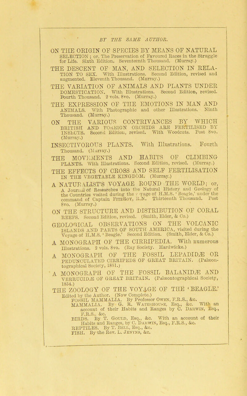 BY THE SAME AUTHOR. ON THE ORIGIN OF SPECIES BY MEANS OF NATURAL SELECTION ; or. The Preservation of Favoured Races in the Struggle for Life. Sixth Edition. Seventeenth Thousand. (Murray.) THE DESCENT OF MAN, AND SELECTION IN RELA- TION TO SEX. With Illustrations. Second Edition, revised and augmented. Eleventh Thousand. (Murray.) THE VARIATION OF ANIMALS AND PLANTS UNDER DOMESTICATION. With Illustrations. Second Edition, revised. Fourth Thousand. 2 vols. 8vo. (Murray.) THE EXPRESSION OF THE EMOTIONS IN MAN AND ANIMALS. With Photographic and other Illustrations. Ninth Thousand. (Murray.) ON THE VARIOUS CONTRIVANCES BY -WHICH BRITISH AND FOREIGN ORCHIDS ARE FERTILISED BY INSECTS. Second Edition, revised. With Woodcuts. Post 8vo. (Murray.) INSECTIVOROUS PLANTS. With Illustrations. Fourth Thousnnd. (Murray.) THE MOVEMENTS AND HABITS OF CLIMBING PLANTS. With Illustrations. Second Edition, revised. (Murray.) THE EFFECTS OF CROSS AND SELF FERTILISATION IN THE VEGETABLE KINGDOM. (Murray.) A NATURALIST’S VOYAGE ROUND THE WORLD; or, A Journal of Researches into the Natural History and Geology of the Countries visited during the v yage of II.M.S. ‘ Beagle,’ under the command of Captain FitzRoy, Il.N. Thirteenth Thousand. Post 8vo. (Murray.) ON THE STRUCTURE AND DISTRIBUTION OF CORAL REEFS. Second Edition, revised. (Smith, Elder, & Co.) GEOLOGICAL OBSERVATIONS ON THE VOLCANIC ISLANDS AND PARTS OF SOUTH AMERICA, visited during the Voyage of II.M.S. ‘ Beagle.’ Second Edition. (Smith, Elder, & Co.) A MONOGRAPH OF THE CIRRIPEDIA. With numerous Illustrations. 2 vols. 8vo. (Ray Society. 1-Iardwicke.) A MONOGRAPH OF THE FOSSIL LEPADIDiE OR PEDUNCULATED CIRRIPEDS OF GREAT BRITAIN. (Paloeon- tographioal Society, 1851.) ' A MONOGRAPH OF THE FOSSIL BALANID2E AND VERRUCIDH3 OF GREAT BRITAIN. (Palmontographical Society, 1854.) THE ZOOLOGY OF THE VOYAGE OF THE ‘ BEAGLE.’ Edited by the Author. (Now Complete.) FOSSIL MAMMALIA. By Professor OWKN, F.R.S., &c. MAMMALIA. By G. R. Wateiihouke, Esq., &c. With an account of their Habits and Ranges by C. Dauwin, Esq., F.R.S., &c. BIRDS. By T. Gould, Esq., &c. With an account of their Habits and Ranges, by C. Dauwin, Esq., F.R.S., &c. REPTILES. By T. Bell, Esq., &c. FISH. By the Rev. L. Jenyns, &c.