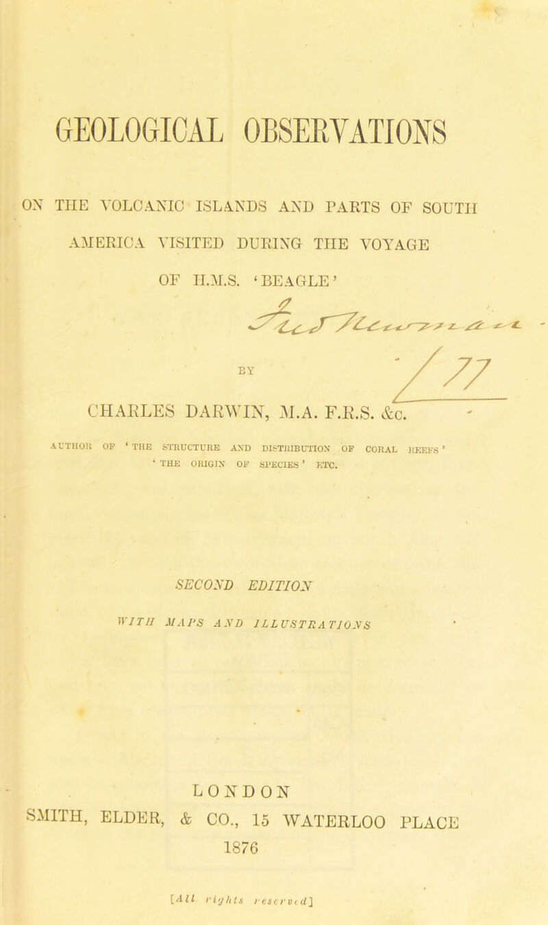 OX TITE VOLCANIC ISLANDS AND PARTS OF SOUTH AMERICA VISITED DURING THE VOYAGE OF II.M.S. 1 BEAGLE : CHARLES EY DARWIN, ALA. F.R.S. &c. AUTHOR OP ‘THE STRUCTURE AND DISTRIBUTION OP CORAL REEFS’ ‘ THE ORIGIN OP SPECIES ’ ETC. SECOND EDITION WITH HAPS AND ILLUSTRATIONS LONDON SMITH, ELDER, & CO., 15 WATERLOO PLACE 1876 [All rights reserved J