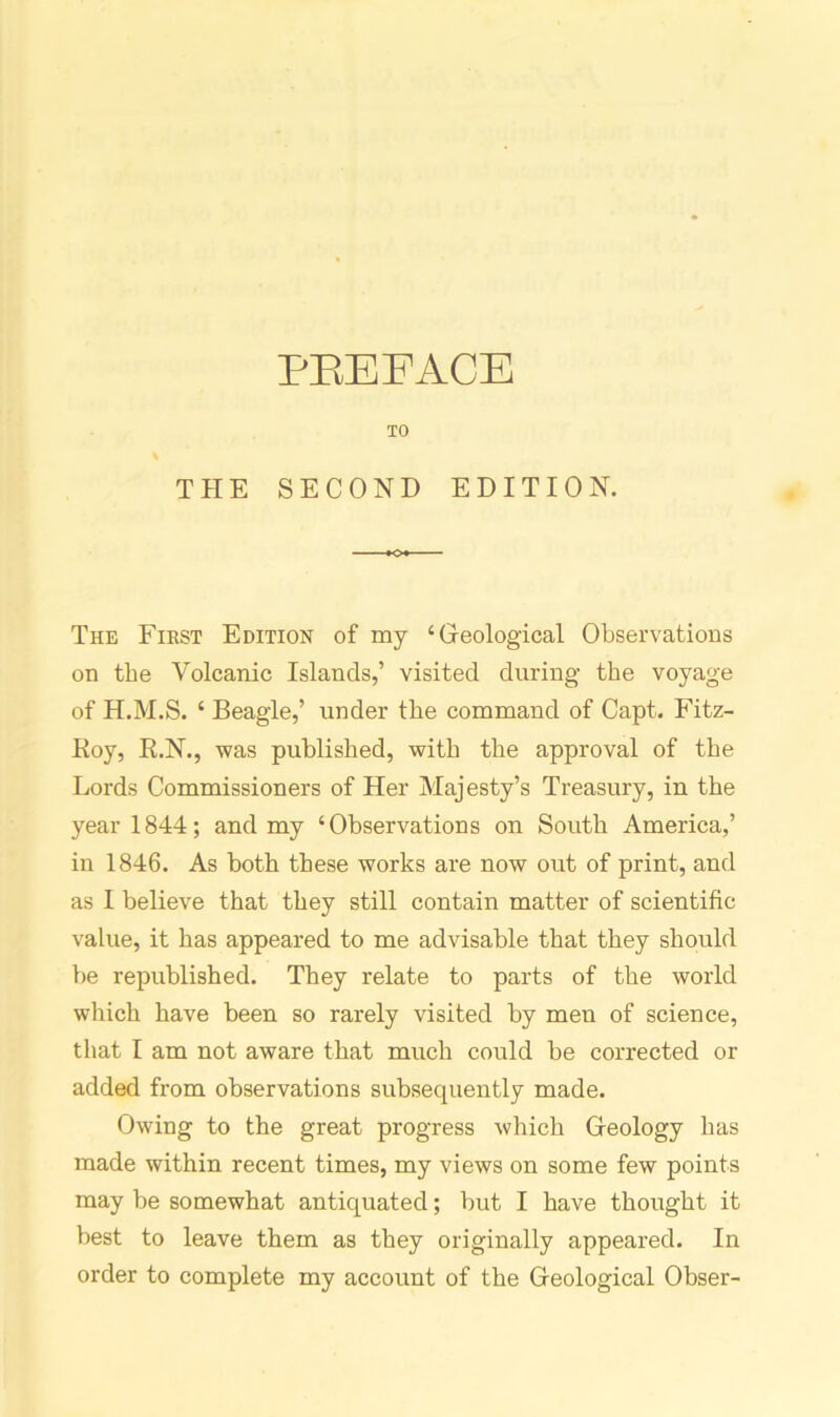 PREFACE TO THE SECOND EDITION. The First Edition of my ‘Geological Observations on the Volcanic Islands,’ visited during the voyage of H.M.S. ‘ Beagle,’ under the command of Capt. Fitz- Roy, R.N., was published, with the approval of the Lords Commissioners of Her Majesty’s Treasury, in the year 1844; and my ‘Observations on South America,’ in 1846. As both these works are now out of print, and as 1 believe that they still contain matter of scientific value, it has appeared to me advisable that they should be republished. They relate to parts of the world which have been so rarely visited by men of science, that I am not aware that much could be corrected or added from observations subsequently made. Owing to the great progress which Geology has made within recent times, my views on some few points may be somewhat antiquated; but I have thought it best to leave them as they originally appeared. In order to complete my account of the Geological Obser-