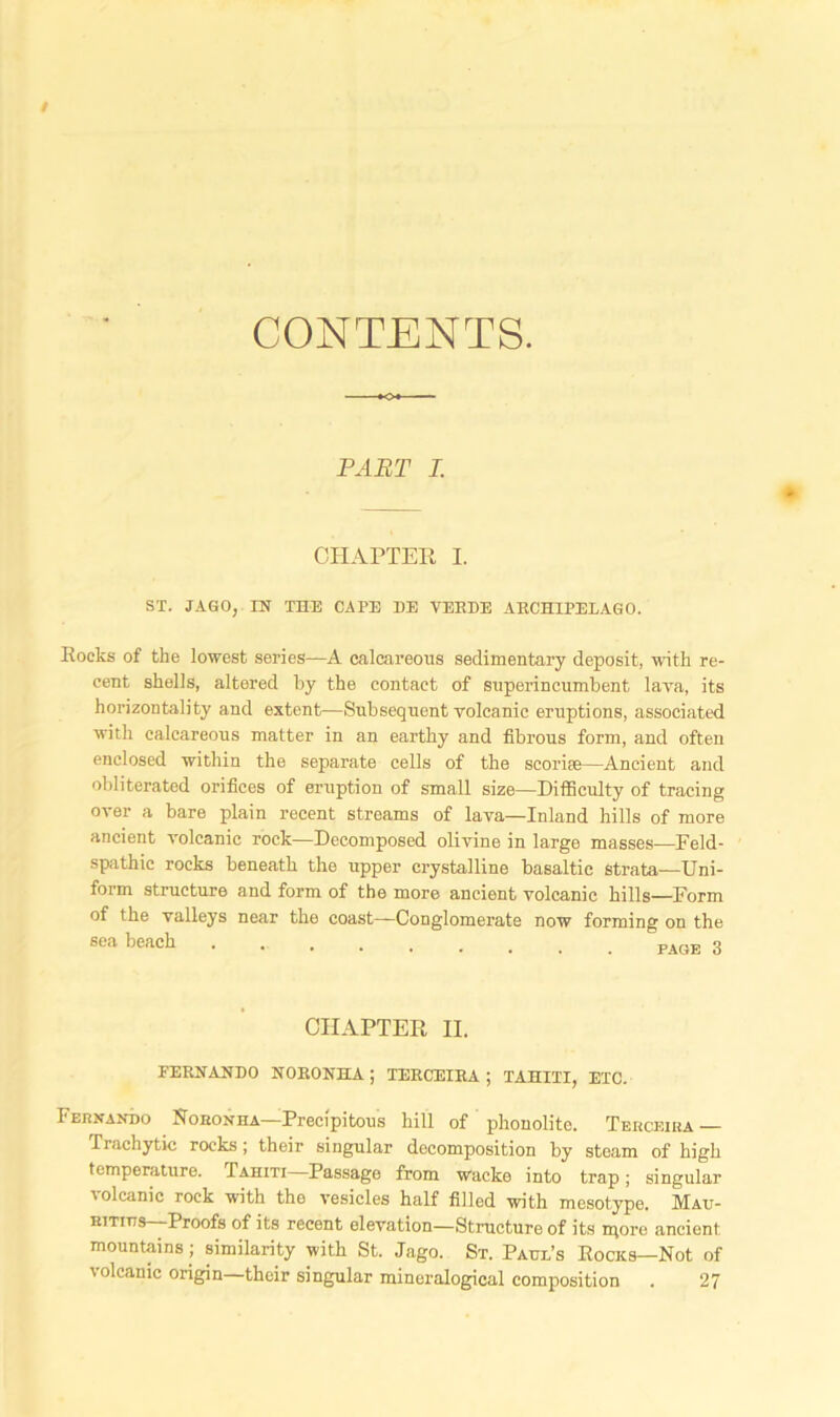 CONTENTS. PART I. CHAPTER I. ST. JAGO, IN THE CAPE HE VERBE ARCHIPELAGO. Rocks of the lowest series—A calcareous sedimentary deposit, with re- cent shells, altered by the contact of superincumbent lava, its horizontality and extent—Subsequent volcanic eruptions, associated with calcareous matter in an earthy and fibrous form, and often enclosed within the separate cells of the scoriae—Ancient and obliterated orifices of eruption of small size—Difficulty of tracing over a bare plain recent streams of lava—Inland hills of more ancient volcanic rock—Decomposed olivine in large masses—Feld- spathic rocks beneath the upper crystalline basaltic strata—Uni- form structure and form of the more ancient volcanic hills—Form of the valleys near the coast—Conglomerate now forming on the sea beach page 3 CHAPTER II. FERNANDO NORONHA; TERCEIRA ; TAHITI, ETC. Fernando Noronha—Precipitous hill of phonolite. Terceira — Irachytic rocks; their singular decomposition by steam of high temperature. Tahiti Passage from wacke into trap; singular i olcanic rock with the vesicles half filled with mesotype. Mau- ritius—Proofs of its recent elevation—Structure of its more ancient mountains ; similarity with St. Jago. St. Paul’s Rocks—Not of volcanic origin—their singular mineralogical composition . 27