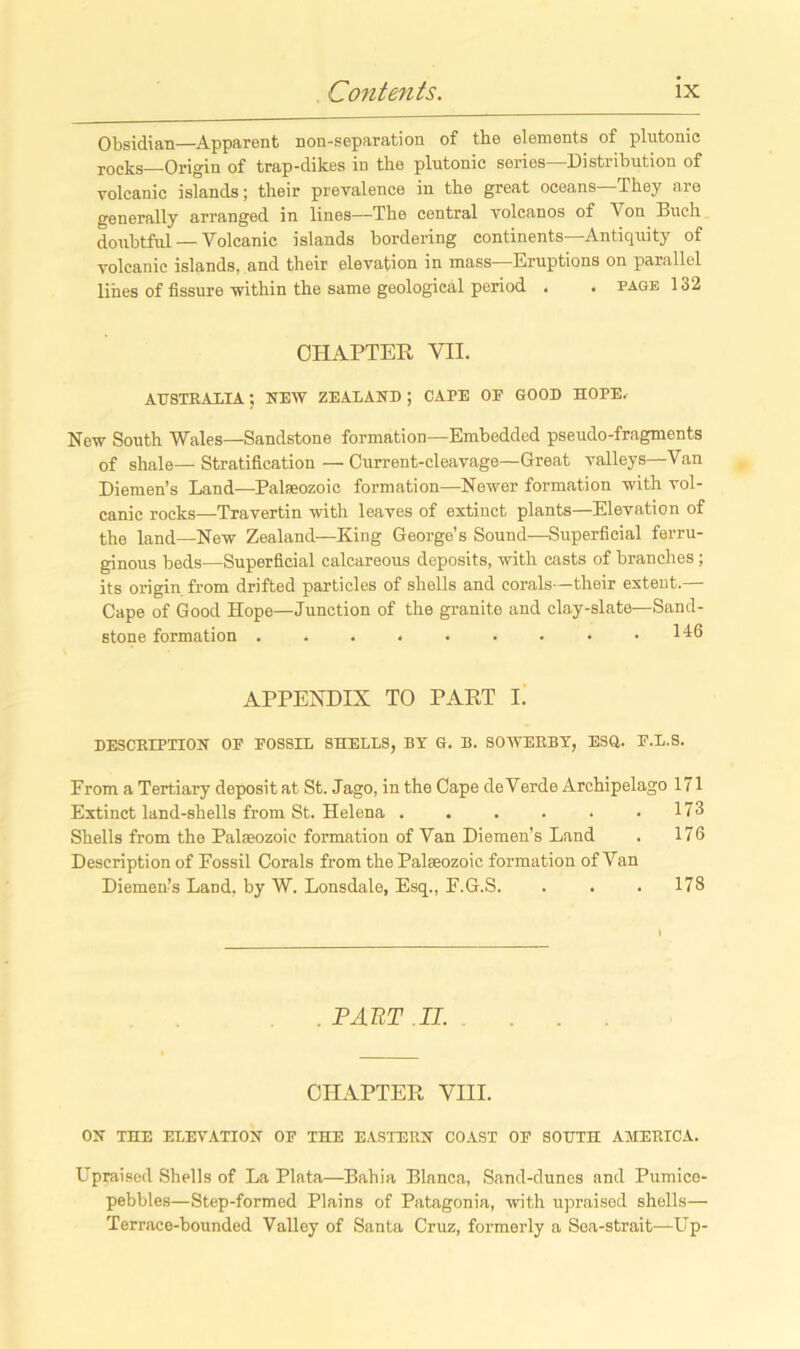 Obsidian—Apparent non-separation of the elements of plntonic rocks Origin of trap-dikes in the plutonic series—Distribution of volcanic islands; their prevalence in the great oceans—They are generally arranged in lines—The central volcanos of Von Buch doubtful — Volcanic islands bordering continents Antiquity of volcanic islands, and their elevation in mass—Eruptions on parallel lines of fissure -within the same geological period . . page 132 CHAPTER VII. AUSTRALIA; HEW ZEALAND ; CAPE OE GOOD HOPE. New South Wales—Sandstone formation—Embedded pseudo-fragments of shale— Stratification — Current-cleavage—Great valleys—Van Diemen’s Land—Palaeozoic formation—Newer formation with vol- canic rocks—Travertin with leaves of extinct plants—Elevation of the land—New Zealand—King George’s Sound—Superficial ferru- ginous beds—Superficial calcareous deposits, with casts of branches ; its origin from drifted particles of shells and corals—their extent.— Cape of Good Hope—Junction of the granite and clay-slate—Sand- stone formation . . . . . . • • .146 APPENDIX TO PART I. DESCRIPTION OF FOSSIL SHELLS, BT G. B. SO WEEDY, ESQ. F.L.S. Prom a Tertiary deposit at St. Jago, in the Cape deVerde Archipelago 171 Extinct land-shells from St. Helena . . . . . .173 Shells from the Palaeozoic formation of Van Diemen’s Land . 176 Description of Fossil Corals from the Palseozoic formation of Van Diemen’s Land, by W. Lonsdale, Esq., F.G.S. . . . 178 . PART II. CHAPTER VIII. ON THE ELEVATION OF THE EASTERN COAST OF SOUTH AMERICA. Upraised Shells of La Plata—Bahia Blanca, Sand-dunes and Pumice- pebbles—Step-formed Plains of Patagonia, with upraised shells— Terrace-bounded Valley of Santa Cruz, formerly a Sea-strait—Up-