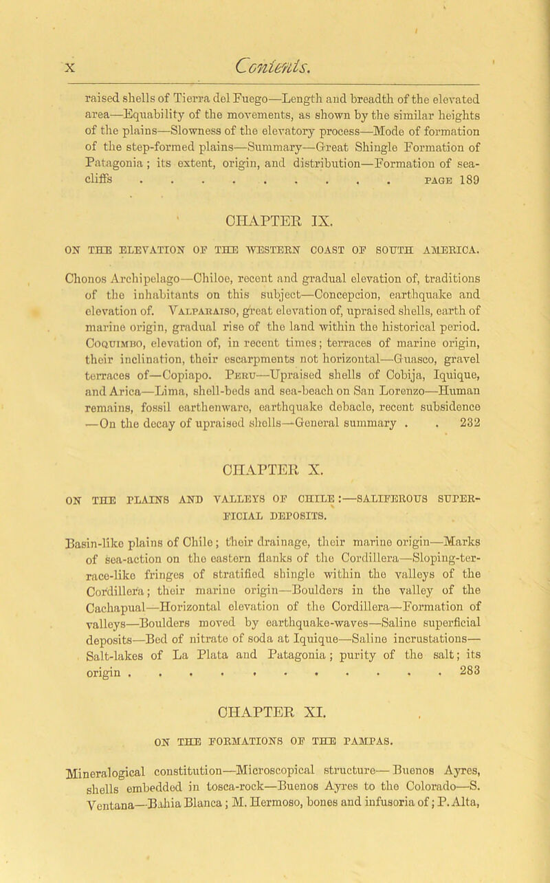 raised shells of Tierra del Fuego—Length and breadth of the elevated area—Equability of the movements, as shown by the similar heights of the plains—Slowness of the elevatory process—Mode of formation of the step-formed plains—Summary—Great Shingle Formation of Patagonia ; its extent, origin, and distribution—Formation of sea- cliffs page 189 CHAPTER IX. ON THE ELEVATION OF THE WESTERN COAST OE SOUTH AMERICA. Chonos Archipelago—Chiloe, recent and gradual elevation of, traditions of the inhabitants on this subject—Concepcion, earthquake and elevation of. Valparaiso, great elevation of, upraised shells, earth of marine origin, gradual rise of the land within the historical period. Coquimbo, elevation of, in recent times; terraces of marine origin, their inclination, thoir escarpments not horizontal—Guaseo, gravel terraces of—Copiapo. Peru—Upraised shells of Cobija, Iquique, and Arica—Lima, shell-beds and sea-beach on San Lorenzo—Human remains, fossil earthenware, earthquake debacle, recent subsidence —On the decay of upraised shells—General summary . . 232 CHAPTER X. ON THE TRAINS AND VALLEYS OF CHILE :—SALIFEROUS SUPER- FICIAL DEPOSITS. Basin-like plains of Chile; t'heir drainage, thoir marine origin—Marks of sea-action on the eastern flanks of the Cordillera—Sloping-ter- race-like fringes of stratified shingle within the valleys of the Cordillera; their marine origin—Boulders in the valley of the Cachapual—Horizontal elevation of the Cordillera—Formation of valleys—Boulders moved by earthquake-waves—Saline superficial deposits—Bed of nitrate of soda at Iquique—Saline incrustations— Salt-lakes of La Plata and Patagonia; purity of the salt; its origin .... ....... 283 CHAPTER XI. ON THE FORMATIONS OF THE PAMPAS. Mineralogical constitution—Microscopical structure— Buenos Ayres, shells embedded in tosca-rock—Buenos Ayres to the Colorado—S. Ventana—Bahia Blanca; M. Hermoso, bones and infusoria of; P. Alta,