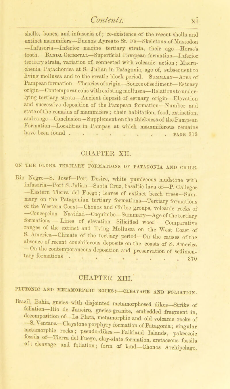 shells, bones, and infusoria of; co-existence of the recent shells and extinct mammifers—Buenos Ayres to St. Fd—Skeletons of Mastodon —Infusoria—Inferior marine tertiary strata, their age—Horse’s tooth. Banda Oriental—Superficial Pampean formation—Inferior tertiary strata, variation of, connected with volcanic action ; Macru- chenia Patachonica at S. Julian in Patagonia, age of, subsequent to living mollusca and to the erratic block period. Summary—Area of Pampean formation—Theories of origin—Source of sediment—Estuary origin—Contemporaneous with existingmollusca—Eelations to under- lying tertiary strata—Ancient deposit of estuary origin—Elevation and successive deposition of the Pampean formation—Number and state of the remains of mammifers ; their habitation, food, extinction, and range—Conclusion -Supplement on the thickness of the Pampean Formation—Localities in Pampas at which mammiferous remains have been found page 313 CHAPTER XII. ON THE OLDER TERTIARY FORMATIONS OF PATAGONIA AND CHILE. Eio Negro S. Josef Port Desire, white pumiceous mudstone with infusoria—Port S. Julian—Santa Cruz, basaltic lava of—P. Gallegos Eastern Tierra del Fuego; leaves of extinct beech trees—Sum- mary on the Patagonian tertiary formations—Tertiary formations of the Western Coast—Chonos and Chiloe groups, volcanic rocks of —Concepcion- Navidad—Coquimbo—Summary—Age of the tertiary formations Lines of elevation—Silicified wood — Comparative ranges of the extinct and living Mollusca on the West Coast of S. America—Climate of the tertiary period—On the causes of the absence of recent conchiferous deposits on the coasts of S. America On the contemporaneous deposition and preservation of sedimen- tary formations CHAPTER XIII. PLUTONIC AND METAMORPHIC ROCKSCLEAVAGE AND FOLIATION. Brazil, Bahia, gneiss with disjointed metamorphosed dikes—Strike of foliation—Eio de Janeiro, gneiss-granite, embedded fragment in, decomposition of-La Plata, metamorphic and old volcanic rocks of S. Ventana—Claystone porphyry formation of Patagonia; singular metamorphic rocks; pseudo-dikes - Falkland Islands, paleozoic lossils of-Tierra del Fuego, clay-slate formation, cretaceous fossils of; cleavage and foliation; form of land—Chonos Archipelago,