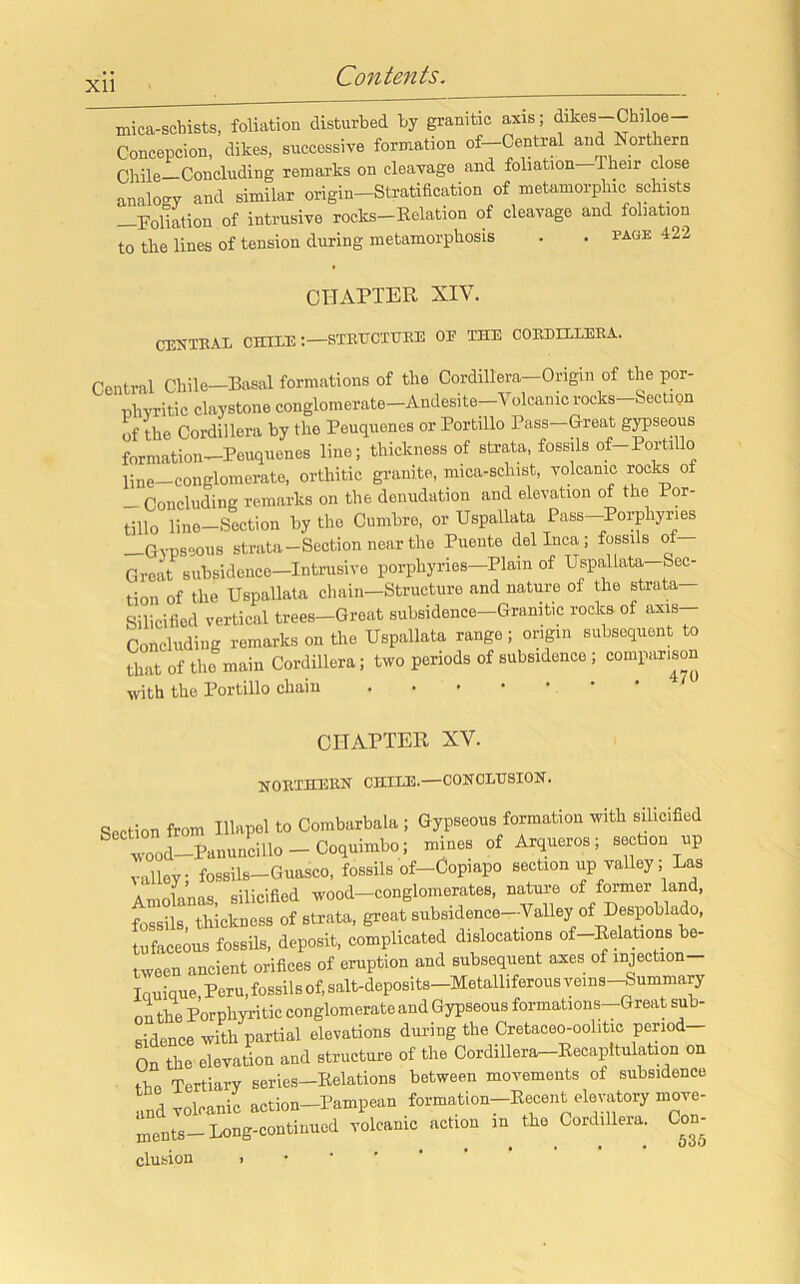 Xll mica-schists, foliation disturbed by granitic axis; dikes-Chiloe- Concepcion, dikes, successive formation of—Central and Northern Chile-Concluding remarks on cleavage and foliation-Their close analogy and similar origin-Stratification of metamorplnc schists -Foliation of intrusive rocks-Relation of cleavage and foliation to the lines of tension during metamorphosis . . page 422 CHAPTER XIV. CENTRAL CHILE STRUCTURE OE THE CORDILLERA. Central Chile—Basal formations of the Cordillera—Origin of the por- phyritic claystone conglomerate—Andesite—Volcanic rocks—Section of the Cordillera by the Peuquones or Portillo Pass—Great gypseous formation—Peuquenes line; thickness of strata, fossils of-Portillo ljne—conglomerate, orthitic granite, mica-schist, volcanic rocks of - Concluding remarks on the denudation and elevation of the Por- tin0 line—Section by the Cumbre, or Uspallata Pass—Porphyries —Gypseous strata-Section near the Puente del Inca; fossils of— Great subsidence—Intrusive porphyries—Plain of Uspallata-Sec- tion of the Uspallata chain—Structure and nature of the strata Silicitied vertical trees—Groat subsidence—Gramt.c rocks ot axis Concluding remarks on the Uspallata range; origin subsequent to that of the main Cordillera; two periods of subsidence ; comparison with the Portillo chain CHAPTER XV. NORTHERN CHILE.—CONCLUSION. Section from Illapel to Combarbala ; Gypseous formation with silicified ^CC wood—Panuncillo — Coquimbo; mines of Arqueros; section up valley fossils-Guasco, fossils of-Copiapo section up valley; Las Amolanas, silicified wood-conglomerates, nature of former and, fossils, thickness of strata, great subsadence-Valley of Despoblado, tufaceous fossils, deposit, complicated dislocations of-Relations be- tween ancient orifices of eruption and subsequent axes of mjection- Touique Peru, fossils of, salt-deposits-Metalliferous vems-Summary oi the Porphyritic conglomerate and Gypseous formations-Great sub- sidence with partial elevations during the Cretaceo-oolitic period On the elevation and structure of the Cordillera-Recapitulation on the Tertiary series—Relations between movements of subsidence and volcanic action-Pampean formation-Recent elevatory move- ments- Long-continued volcanic action in the Cordillera. Con- clusion >