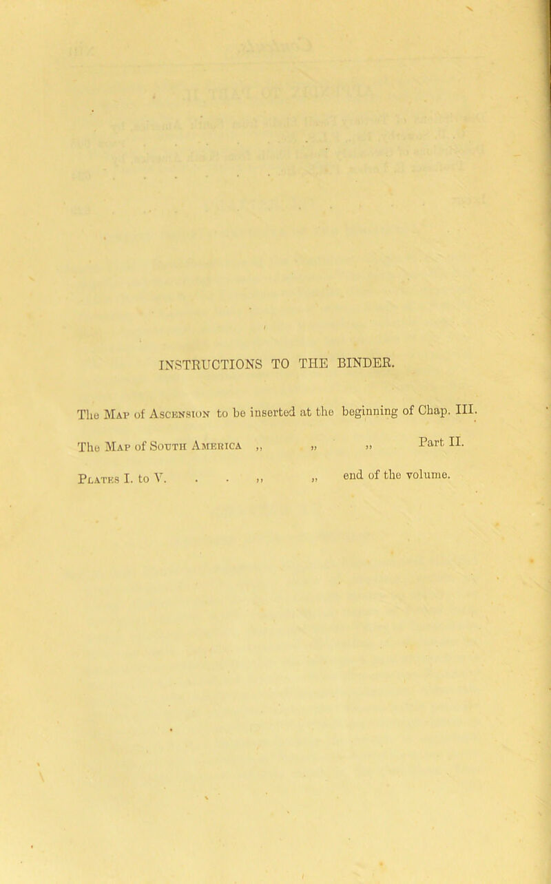 INSTRUCTIONS TO THE BINDER. The Map of Ascension to be inserted at the beginning of Chap. III. The Map of Sooth America ,, Part II. end of the volume. Plates I. to V.