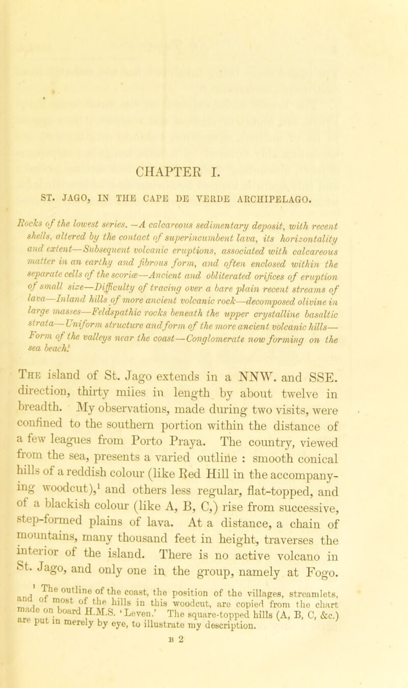 CHAPTER I. ST. JAGO, IN THE CAPE DE VERDE ARCHIPELAGO. Rocks of the lowest series. —A calcareous sedimentary deposit, with recent shells, altered by the contact of superincumbent lava, its horizontally and extent Subsequent volcanic eruptions, associated with calcareous matter in an earthy and fibrous form, and often enclosed within the separate cells of the scoriae—Ancient and obliterated orifices of eruption of small size Difficulty of tracing over a bare plain recent streams of lava Inland hills of more ancient volcanic roclc—decomposed olivine in large masses Feldspathic rocks beneath the upper crystalline basaltic strata Uniform, structure and form of the more ancient volcanic hills— Form of the valleys near the coast—Conglomerate now forming on the sea beach! The island of St. Jago extends in a NNW. and SSE. direction, thirty miles in length by about twelve in breadth. My observations, made during two visits, were confined to the southern portion within the distance of a few leagues from Porto Praya. The country, viewed from the sea, presents a varied outline : smooth conical hills of a reddish colour (like Red Hill in the accompany- ing woodcut),1 and others less regular, flat-topped, and of a blackish colour (like A, B, C,) rise from successive, step-formed plains of lava. At a distance, a chain of mountains, many thousand feet in height, traverses the inteiior of the island. There is no active volcano in St. Jago, and only one in the group, namely at Fogo. , outline of the coast, the position of tho villages, streamlets, ‘ , 0 ”lost °f the in this woodcut, are copied from the chart ' <(n. JOarcl H.M.S. ‘Leven.’ The square-topped hills (A, B, C, &c.)