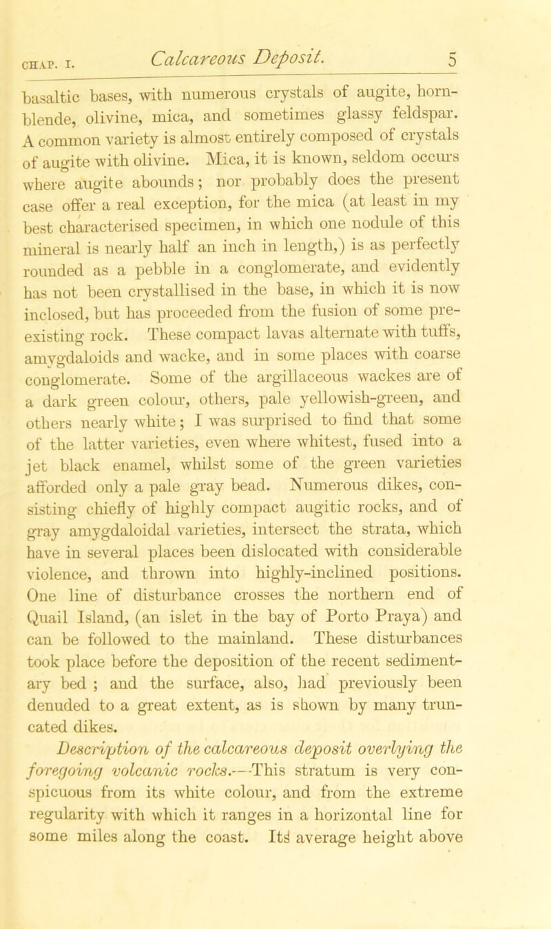 basaltic bases, with numerous crystals of augite, horn- blende, olivine, mica, and sometimes glassy feldspar. A common variety is almost, entirely composed of crystals of augite with olivine. Mica, it is known, seldom occurs where augite abounds; nor probably does the present case offer a real exception, for the mica (at least in my best characterised specimen, in which one nodule of this mineral is nearly half an inch in length,) is as perfectly rounded as a pebble in a conglomerate, and evidently has not been crystallised in the base, in which it is now inclosed, but has proceeded from the fusion of some pre- existing rock. These compact lavas alternate with tuffs, amygdaloids and wacke, and in some places with coarse conglomerate. Some of the argillaceous wackes are of a dark green colour, others, pale yellowish-green, and others nearly white; I was surprised to find that some of the latter varieties, even where whitest, fused into a jet black enamel, whilst some of the green varieties afforded only a pale gray bead. Numerous dikes, con- sisting chiefly of highly compact augitic rocks, and of gray amygdaloidal varieties, intersect the strata, which have in several places been dislocated with considerable violence, and thrown into highly-inclined positions. One line of disturbance crosses the northern end of Quail Island, (an islet in the bay of Porto Praya) and can be followed to the mainland. These disturbances took place before the deposition of the recent sediments ary bed ; and the surface, also, had previously been denuded to a great extent, as is shown by many trun- cated dikes. Description of the calcareous deposit overlying the foregoing volcanic rocks.— This stratum is very con- spicuous from its white colour, and from the extreme regularity with which it ranges in a horizontal line for some miles along the coast. It^ average height above