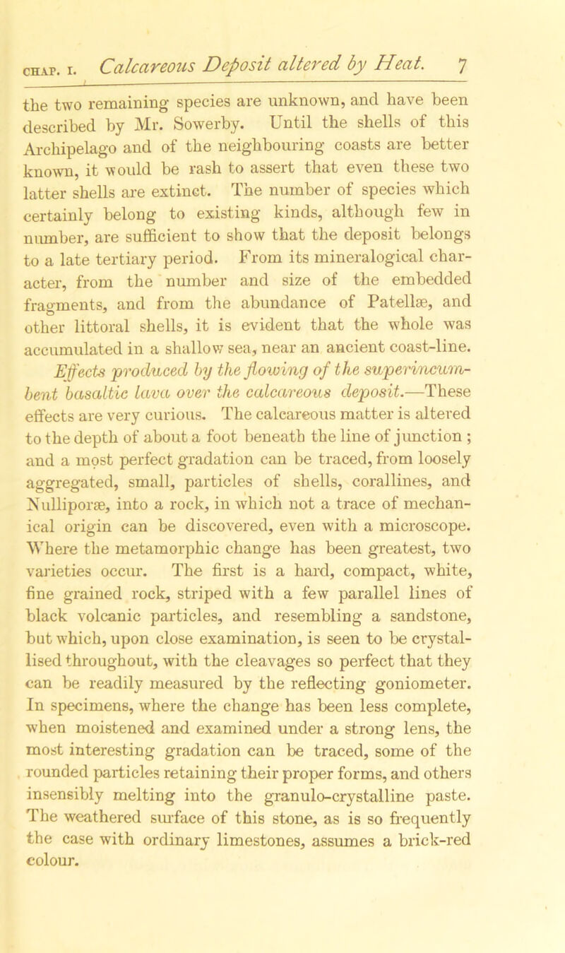 the two remaining species are unknown, and have been described by Mr. Sowerby. Until the shells of this Archipelago and of the neighbouring coasts are better known, it would be rash to assert that even these two latter shells are extinct. The number of species which certainly belong to existing kinds, although few in number, are sufficient to show that the deposit belongs to a late tertiary period. From its mineralogical char- acter, from the number and size of the embedded fragments, and from the abundance of Patellae, and other littoral shells, it is evident that the whole was accumulated in a shallow sea, near an ancient coast-line. Effects 'produced by the ffowing of the superincum- bent basaltic lava over the calcareous deposit.—These effects are very curious. The calcareous matter is altered to the depth of about a foot beneath the line of junction ; and a most perfect gradation can be traced, from loosely aggregated, small, particles of shells, corallines, and Nulliporse, into a rock, in which not a trace of mechan- ical origin can be discovered, even with a microscope. Where the metamorphic change has been greatest, two varieties occur. The first is a hard, compact, white, fine grained rock, striped with a few parallel lines of black volcanic particles, and resembling a sandstone, but which, upon close examination, is seen to be crystal- lised throughout, with the cleavages so perfect that they can be readily measured by the reflecting goniometer. In specimens, where the change has been less complete, when moistened and examined under a strong lens, the most interesting gradation can be traced, some of the rounded particles retaining their proper forms, and others insensibly melting into the granulo-crystalline paste. The weathered surface of this stone, as is so frequently the case with ordinary limestones, assumes a brick-red colour.