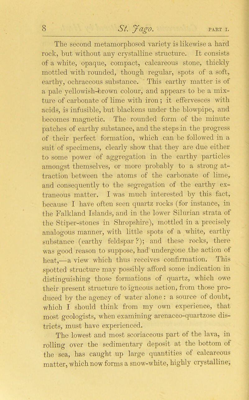 The second metamorphosed variety is likewise a hard rock, but without any crystalline structure. It consists of a white, opaque, compact, calcareous stone, thickly mottled with rounded, though regular, spots of a soft, earthy, ochraceous substance. This earthy matter is of a pale yellowish-brown colour, and appears to be a mix- ture of carbonate of lime with iron; it effervesces with acids, is infusible, hut blackens under the blowpipe, and becomes magnetic. The rounded form of the minute patches of earthy substance, and the steps in the progress of their perfect formation, which can be followed in a suit of specimens, clearly show that they are due either to some power of aggregation in the earthy particles amongst themselves, or more probably to a strong at- traction between the atoms of the carbonate of lime, and consequently to the segregation of the earthy ex- traneous matter. I was much interested by this fact, because I have often seen quartz rocks (for instance, in the Falkland Islands, and in the lower Silurian strata of the Stiper-stones in Shropshire), mottled in a precisely analogous manner, with little spots of a white, earthy substance (earthy feldspar?); and these rocks, there was good reason to suppose, had undergone the action of lieat?—a view which thus receives confirmation. This spotted structure may possibly afford some indication in distinguishing those formations of quartz, which owe their present structure to igneous action, from those pro- duced by the agency of water alone : a source of doubt, which I should think from my own experience, that most geologists, when examining arenaceo-quartzose dis- tricts, must have experienced. The lowest and most scoriaceous part of the lava, in rolling over the sedimentary deposit at the bottom of the sea, has caught up large quantities of calcareous matter, which now forms a snow-white, highly crystalline.