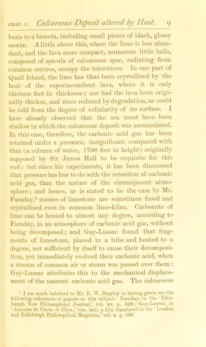 basis to a breccia, including small pieces of black, glossy scoria?. A little above this, where the lime is less abun- dant, and the lava more compact, numerous little balls, composed of spicula of calcareous spar, radiating from common centres, occupy the interstices. In one part of Quail Island, the lime has thus been crystallised by the heat of the superincumbent lava, where it is only thirteen feet in thickness ; nor had the lava been origi- nally thicker, and since reduced by degradation, as could be told from the degree of cellularity of its surface. I have already observed that the sea must have been shallow in which the calcareous deposit was accumulated. In this case, therefore, the carbonic acid gas has been retained under a pressure, insignificant compared with that (a column of water, 1708 feet in height) originally supposed by Sir James Hall to be requisite for this end: but since his experiments, it has been discovered that pressure has less to do with the retention of carbonic acid gas, than the nature of the circumjacent atmo- sphere ; and hence, as is stated to be the case by Mr. Faraday,1 masses of limestone are sometimes fused and crystallised even in common lime-kilns. Carbonate of lime can be heated to almost any degree, according to Faraday, in an atmosphere of carbonic acid gas, without being decomposed; and Gay-Lussac found that frag- ments of limestone, placed in a tube and heated to a degree, not sufficient by itself to cause their decomposi- tion, yet immediately evolved their carbonic acid, when a stream of common air or steam was passed over them: Gay-Lussac attributes this to the mechanical displace- ment of the nascent carbonic acid gas. The calcareous 1 I am much indebted to Mr. E. W. Brayley in having given me the following references to papers on this subject: Faraday, in the ‘ Edin- burgh New Philosophical Journal,’ vol. xv. p. 398 ; Gay-Lussac, in ‘ Annales de Chem. et Phys.,’ tom. lxiii. p.219, translated in the ‘ London and Edinburgh Philosophical Magazine,’ vol. x. p. 496.