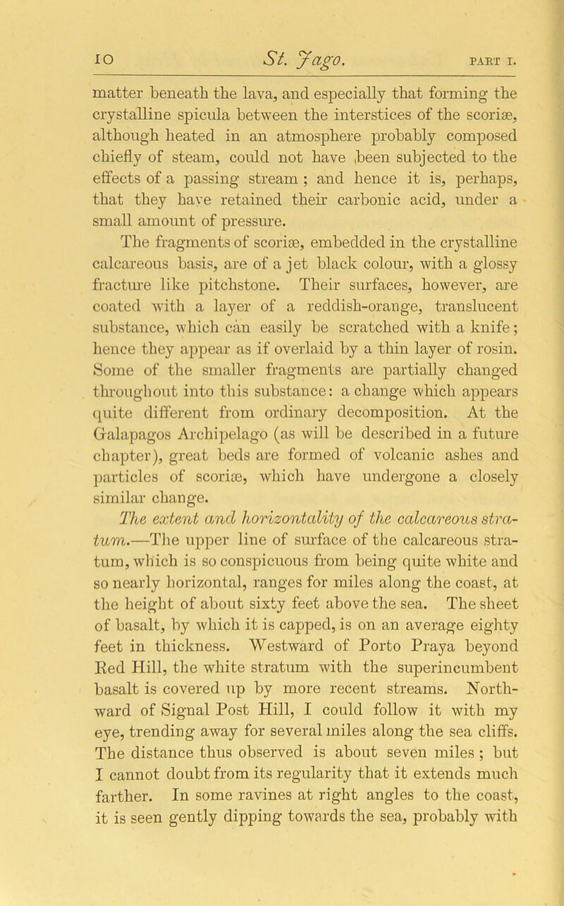 matter beneath the lava, and especially that forming the crystalline spicula between the interstices of the scoriae, although heated in an atmosphere probably composed chiefly of steam, could not have been subjected to the effects of a passing stream ; and hence it is, perhaps, that they have retained their carbonic acid, under a small amount of pressure. The fragments of scoriae, embedded in the crystalline calcareous basis, are of a jet black colour, with a glossy fracture like pitchstone. Their surfaces, however, are coated with a layer of a reddish-orange, translucent substance, which can easily be scratched with a knife; hence they appear as if overlaid by a thin layer of rosin. Some of the smaller fragments are partially changed throughout into this substance: a change which appears quite different from ordinary decomposition. At the Gralapagos Archipelago (as will be described in a future chapter), great beds are formed of volcanic ashes and particles of scoria3, which have undergone a closely similar change. The extent and horizontally of the calcareous stra- tum.—Tlie upper line of surface of the calcareous stra- tum, which is so conspicuous from being quite white and so nearly horizontal, ranges for miles along the coast, at the height of about sixty feet above the sea. The sheet of basalt, by which it is capped, is on an average eighty feet in thickness. Westward of Porto Praya beyond Red Hill, the white stratum with the superincumbent basalt is covered up by more recent streams. North- ward of Signal Post Hill, I could follow it with my eye, trending away for several miles along the sea cliffs. The distance thus observed is about seven miles ; but I cannot doubt from its regularity that it extends much farther. In some ravines at right angles to the coast, it is seen gently dipping towards the sea, probably with