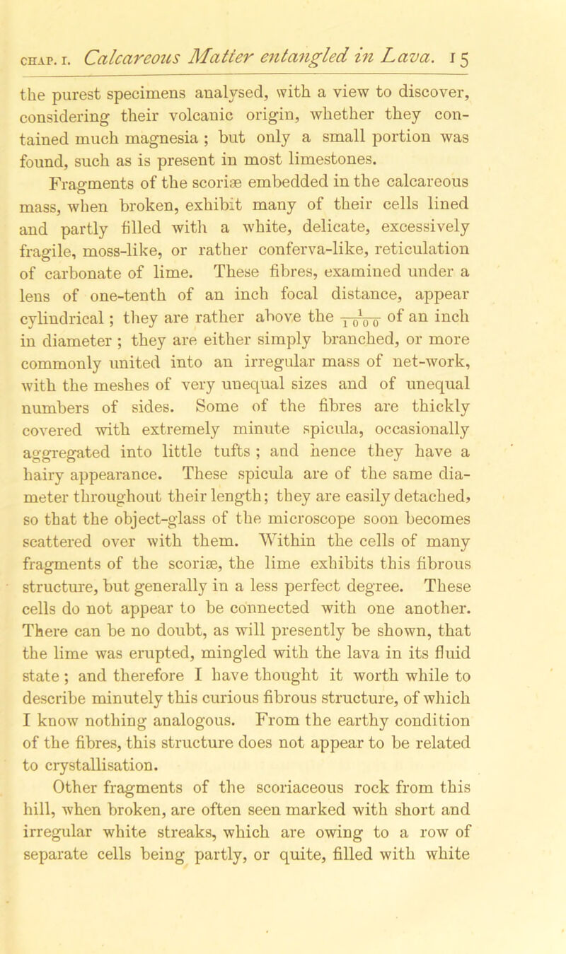 the purest specimens analysed, with a view to discover, considering their volcanic origin, whether they con- tained much magnesia; but only a small portion was found, such as is present in most limestones. Fragments of the scoriae embedded in the calcareous mass, when broken, exhibit many of their cells lined and partly filled with a white, delicate, excessively fragile, moss-like, or rather conferva-like, reticulation of carbonate of lime. These fibres, examined under a lens of one-tenth of an inch focal distance, appear cylindrical; they are rather above the ytoo °f an inch in diameter ; they are either simply branched, or more commonly united into an irregular mass of net-work, with the meshes of very unequal sizes and of unequal numbers of sides. Some of the fibres are thickly covered with extremely minute spicula, occasionally aggregated into little tufts ; and hence they have a hairy appearance. These spicula are of the same dia- meter throughout their length; they are easily detached, so that the object-glass of the microscope soon becomes scattered over with them. Within the cells of many fragments of the scoriae, the lime exhibits this fibrous structure, but generally in a less perfect degree. These cells do not appear to be connected with one another. There can be no doubt, as will presently be shown, that the lime was erupted, mingled with the lava in its fluid state; and therefore I have thought it worth while to describe minutely this curious fibrous structure, of which I know nothing analogous. From the earthy condition of the fibres, this structure does not appear to be related to crystallisation. Other fragments of the scoriaceous rock from this hill, when broken, are often seen marked with short and irregular white streaks, which are owing to a row of separate cells being partly, or quite, filled with white