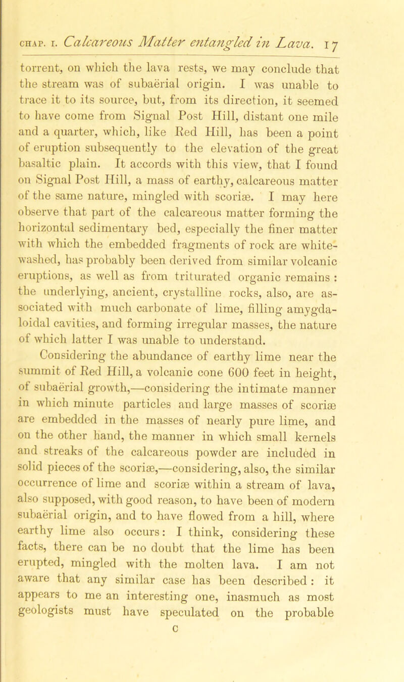 torrent, on which the lava rests, we may conclude that the stream was of subaerial origin. I was unable to trace it to its source, but, from its direction, it seemed to have come from Signal Post Hill, distant one mile and a quarter, which, like Red Hill, has been a point of eruption subsequently to the elevation of the great basaltic plain. It accords with this view, that I found on Signal Post Hill, a mass of earthy, calcareous matter of the same nature, mingled with scoriae. I may here observe that part of the calcareous matter forming the horizontal sedimentary bed, especially the finer matter with which the embedded fragments of rock are white- washed, has probably been derived from similar volcanic eruptions, as well as from triturated organic remains : the underlying, ancient, crystalline rocks, also, are as- sociated with much carbonate of lime, filling amygda- loidal cavities, and forming irregular masses, the nature of which latter I was unable to understand. Considering the abundance of earthy lime near the summit of Red Hill, a volcanic cone 600 feet in height, of subaerial growth,—considering the intimate manner in which minute particles and large masses of scoriae are embedded in the masses of nearly pure lime, and on the other hand, the manner in which small kernels and streaks of the calcareous powder are included in solid pieces of the scoriae,—considering, also, the similar occurrence of lime and scoriae within a stream of lava, also supposed, with good reason, to have been of modern subaerial origin, and to have flowed from a hill, where earthy lime also occurs: I think, considering these facts, there can be no doubt that the lime has been erupted, mingled with the molten lava. I am not aware that any similar case has been described : it appears to me an interesting one, inasmuch as most geologists must have speculated on the probable c