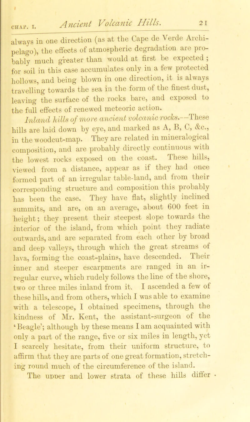 chap. i. Ancient Volcanic Hills. 21 always in one direction (as at the Cape de Verde Archi- pelago), the effects of atmospheric degradation are pro- bably much greater than would at first be expected ; for soil in this case accumulates only in a few protected hollows, and being blown in one direction, it is always travelling towards the sea in the form of the finest dust, leaving the surface of the rocks bare, and exposed to the full effects of renewed meteoric action. Inland hills of more ancient volcanic rocks.—'These hills are laid down by eye, and marked as A, B, C, &c., in the woodcut-map. They are related in mineralogical composition, and are probably directly continuous with the lowest rocks exposed on the coast. T hese hills, viewed from a distance, appear as if they had once formed part of an irregular table-land, and from their corresponding structure and composition this probably has been the case. They have flat, slightly inclined summits, and are, on an average, about 600 feet in height ; they present their steepest slope towards the interior of the island, from which point they ladiate outwards, and are separated from each other by broad and deep valleys, through which the great streams of lava, forming the coast-plains, have descended. Their inner and steeper escarpments are ranged in an ir- regular curve, which rudely follows the line of the shore, two or three miles inland from it. I ascended a few of these hills, and from others, which I was able to examine with a telescope, I obtained specimens, through the kindness of Mr. Kent, the. assistant-surgeon of the ‘Beagle’; although by these means I am acquainted with only a part of the range, five or six miles in length, yet I scarcely hesitate, from their uniform structure, to affirm that they are parts of one great formation, stretch- ing round much of the circumference of the island. The upoer and lower strata of these hills differ •