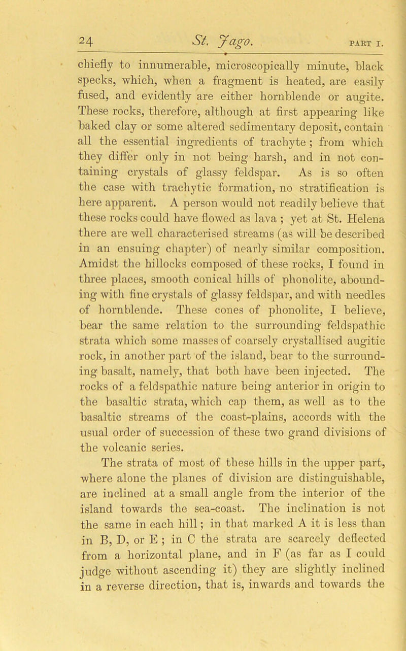 chiefly to innumerable, microscopically minute, black specks, which, when a fragment is heated, are easily fused, and evidently are either hornblende or augite. These rocks, therefore, although at first appearing like baked clay or some altered sedimentary deposit, contain all the essential ingredients of trachyte ; from which they differ only in not being harsh, and in not con- taining crystals of glassy feldspar. As is so often the case with trachytic formation, no stratification is here apparent. A person would not readily believe that these rocks could have flowed as lava ; yet at St. Helena there are well characterised streams (as will be described in an ensuing chapter) of nearly similar composition. Amidst the hillocks composed of these rocks, I found in three places, smooth conical hills of phonolite, abound- ing with fine crystals of glassy feldspar, and with needles of hornblende. These cones of phonolite, I believe, bear the same relation to the surrounding feldspathic strata which some masses of coarsely crystallised augitic rock, in another part of the island, bear to the surround- ing basalt, namely, that both have been injected. The rocks of a feldspathic nature being anterior in origin to the basaltic strata, which cap them, as well as to the basaltic streams of the coast-plains, accords with the usual order of succession of these two grand divisions of the volcanic series. The strata of most of these hills in the upper part, where alone the planes of division are distinguishable, are inclined at a small angle from the interior of the island towards the sea-coast. The inclination is not the same in each hill; in that marked A it is less than in B, D, or E ; in C the strata are scarcely deflected from a horizontal plane, and in F (as far as I could judge without ascending it) they are slightly inclined in a reverse direction, that is, inwards and towards the