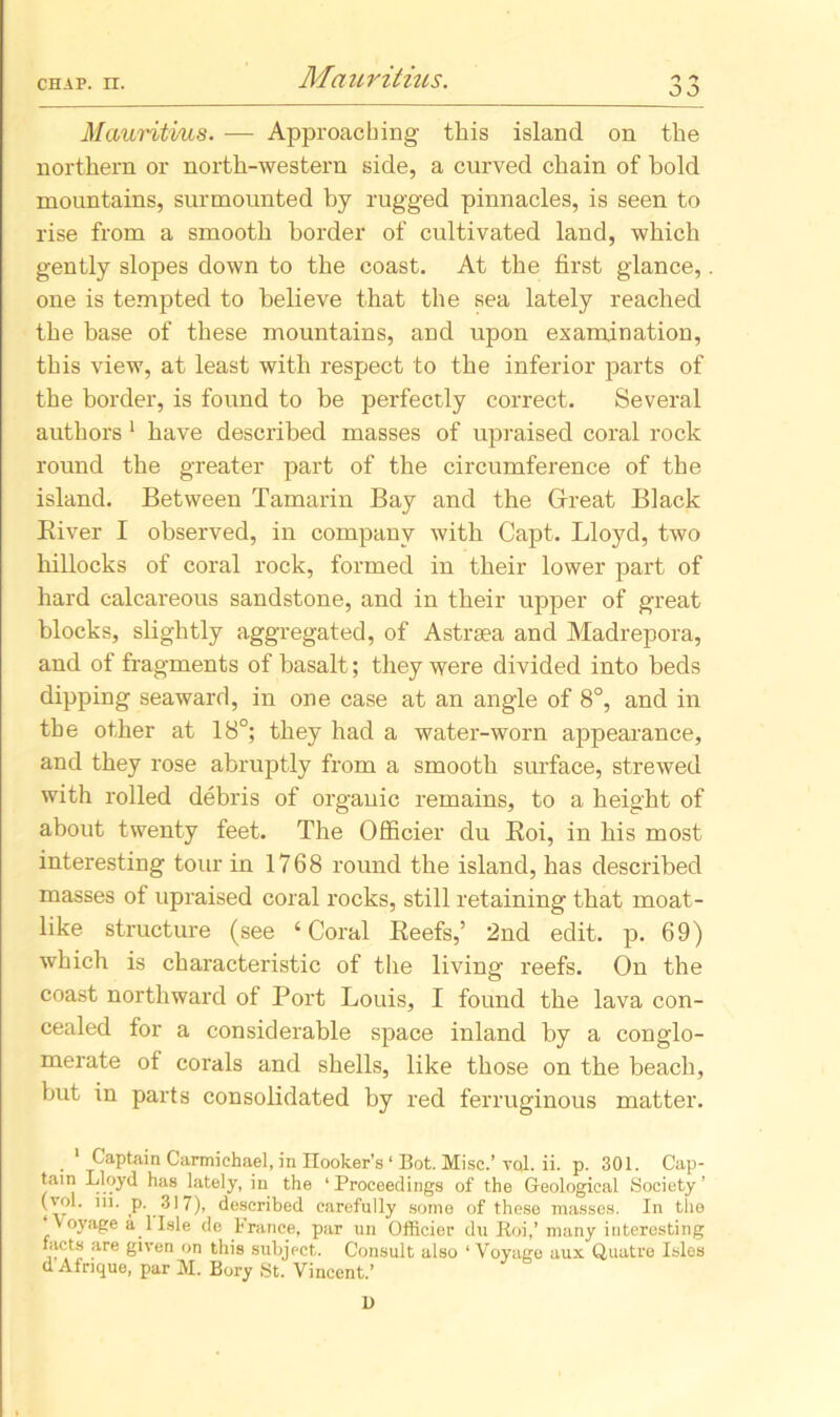 Mauritius. — Approaching this island on the northern or north-western side, a curved chain of hold mountains, surmounted by rugged pinnacles, is seen to rise from a smooth border of cultivated land, which gently slopes down to the coast. At the first glance, one is tempted to believe that the sea lately reached the base of these mountains, and upon examination, this view, at least with respect to the inferior parts of the border, is found to be perfectly correct. Several authors 1 have described masses of upraised coral rock round the greater part of the circumference of the island. Between Tamarin Bay and the Great Black River I observed, in company with Capt. Lloyd, two hillocks of coral rock, formed in their lower part of hard calcareous sandstone, and in their upper of great blocks, slightly aggregated, of Astraea and Madrepora, and of fragments of basalt; they were divided into beds dipping seaward, in one case at an angle of 8°, and in the other at 18°; they had a water-worn appearance, and they rose abruptly from a smooth surface, strewed with rolled debris of organic remains, to a height of about twenty feet. The Officier du Roi, in his most interesting tour in 1768 round the island, has described masses of upraised coral rocks, still retaining that moat- like structure (see ‘Coral Reefs,’ 2nd edit. p. 69) which is characteristic of the living reefs. On the coast northward of Port Louis, I found the lava con- cealed for a considerable space inland by a conglo- merate of corals and shells, like those on the beach, hut in parts consolidated by red ferruginous matter. 1 Captain Carmichael, in Ilooker's ‘ Bot. Misc.’ vqI. ii. p. 301. Cap- tain Lloyd has lately, in the ‘Proceedings of the Geological Society’ (vol. in. p. 317), described carefully some of these masses. In the ‘Voyage a 1 Isle de France, par un Officier du Roi,’ many interesting facts are given on this subject. Consult also ‘ Voyage aux Quatre Isles d Afrique, par M. Bory St. Vincent.’ D