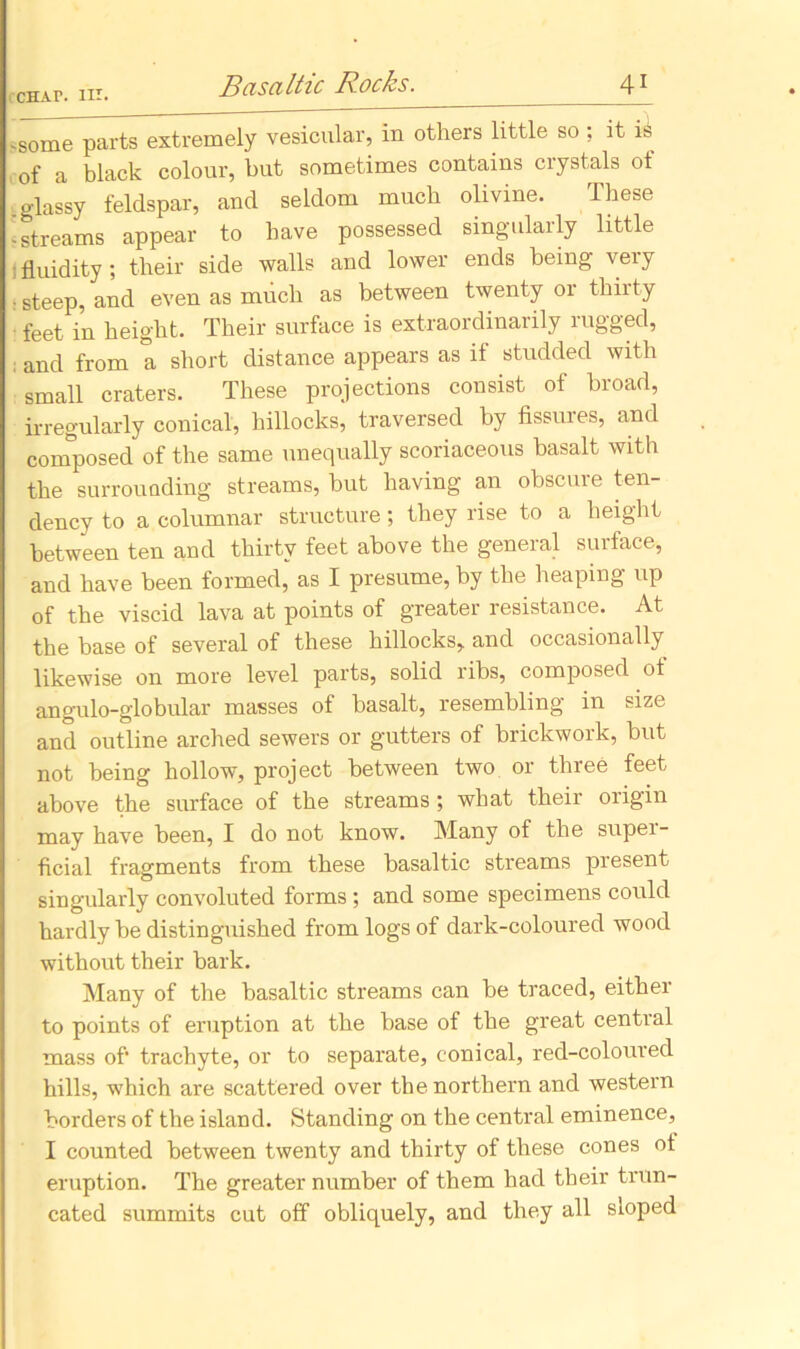 ,Some parts extremely vesicular, in others little so : it is of a black colour, but sometimes contains crystals of glassy feldspar, and seldom much olivine. These 'streams appear to have possessed singularly little : fluidity ; their side walls and lower ends being very ■ steep, and even as much as between twenty or thirty feet in height. Their surface is extraordinarily rugged, ; and from a short distance appears as if studded with small craters. These projections consist of broad, irregularly conical, hillocks, traversed by fissures, and composed of the same unequally scoriaceous basalt with the surrounding streams, but having an obscure ten- dency to a columnar structure; they rise to a height between ten and thirty feet above the general surface, and have been formed, as I presume, by the heaping up of the viscid lava at points of greater resistance. At the base of several of these hillocks, and occasionally likewise on more level parts, solid ribs, composed ot angulo-globular masses of basalt, resembling in size and outline arched sewers or gutters of brickwork, but not being hollow, project between two or three feet above the surface of the streams; what theii origin may have been, I do not know. Many of the super- ficial fragments from these basaltic streams present singularly convoluted forms ; and some specimens could hardly be distinguished from logs of dark-coloured wood without their bark. Many of the basaltic streams can be traced, either to points of eruption at the base of the great central mass of* trachyte, or to separate, conical, red-coloured hills, which are scattered over the northern and western borders of the island. Standing on the central eminence, I counted between twenty and thirty of these cones ot eruption. The greater number of them had their trun- cated summits cut off obliquely, and they all sloped