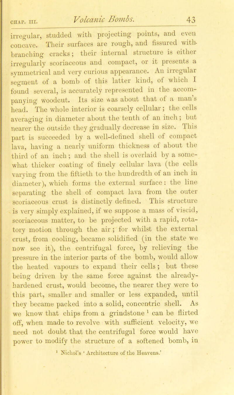 irregular, studded with projecting points, and even concave. Their surfaces are rough, and fissuied with- branching' cracks; their internal structure is eithei irregularly scoriaceous and compact, or it presents a symmetrical and very curious appearance. An irregular segment of a bomb of this latter kind, of which I found several, is accurately represented in the accom- panying- woodcut. Its size was about that of a man s head. The whole interior is coarsely cellular ; the cells averaging in diameter about the tenth of an inch; but nearer the outside they gradually decrease in size. This part is succeeded by a well-defined shell of compact lava, having a nearly uniform thickness of about the third of an inch; and the shell is overlaid by a some- what thicker coating of finely cellular lava (the cells varying from the fiftieth to the hundredth of an inch in diameter), which forms the external surface: the line separating the shell of compact lava from the outer scoriaceous crust is distinctly defined. This structure is very simply explained, if we suppose a mass of viscid, scoriaceous matter, to be projected with a rapid, rota- tory motion through the air ; for whilst the external crust, from cooling, became solidified (in the state we now see it), the centrifugal force, by relieving the pressure in the interior parts of the bomb, would allow the heated vapours to expand their cells ; but these being driven by the same force against the already- hardened crust, would become, the nearer they were to this part, smaller and smaller or less expanded, until they became packed into a solid, concentric shell. As we know that chips from a grindstone 1 can be flirted off, when made to revolve with sufficient velocity, we need not doubt that the centrifugal force would have power to modify the structure of a softened bomb, in 1 Nichol’s ‘ Architecture of the Heavens.’