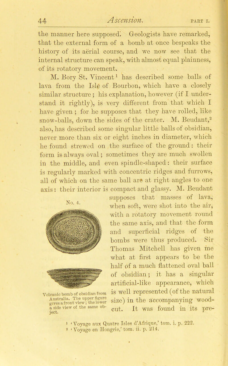 the manner here supposed! Geologists have remarked, that the external form of a homb at once bespeaks the history of its aerial course, and we now see that the internal structure can speak, with almost equal plainness, of its rotatory movement. M. Bory St. Vincent1 has described some balls of lava from the Isle of Bourbon, which have a closely similar structure; his explanation, however (if I under- stand it rightly), is very different from that which I have given ; for he supposes that they have rolled, like snow-balls, down the sides of the crater. M. Beudant,2 also, has described some singular little balls of obsidian, never more than six or eight inches in diameter, which lie found strewed on the surface of the ground: their form is always oval; sometimes they are much swollen in the middle, and even spindle-shaped: their surface is regularly marked with concentric ridges and furrows, all of which on the same ball are at right angles to one axis: their interior is compact and glassy. M. Beudant Volcanic bomb of obsidian from is well repiesented (of the natuial i iTIin minor fiirilTR « N • < i . • No. 4. supposes that masses of lava, when soft, were shot into the air, with a rotatory movement round the same axis, and that the form and superficial ridges of the bombs were thus produced. Sir Thomas Mitchell has given me what at first appears to be the half of a much flattened oval ball of obsidian; it has a singular artificial-like appearance, which Australia. The upper figure gives a front view; the lower a side view of the same ob- ject. size) in the accompanying wood- cut. It was found in its pre- ' 1 Voyage aux Quatre Isles d’Afrique,’ tom. i. p. 222. 2 ‘Voyage en Hongrie,’ tom. ii. p. 214.