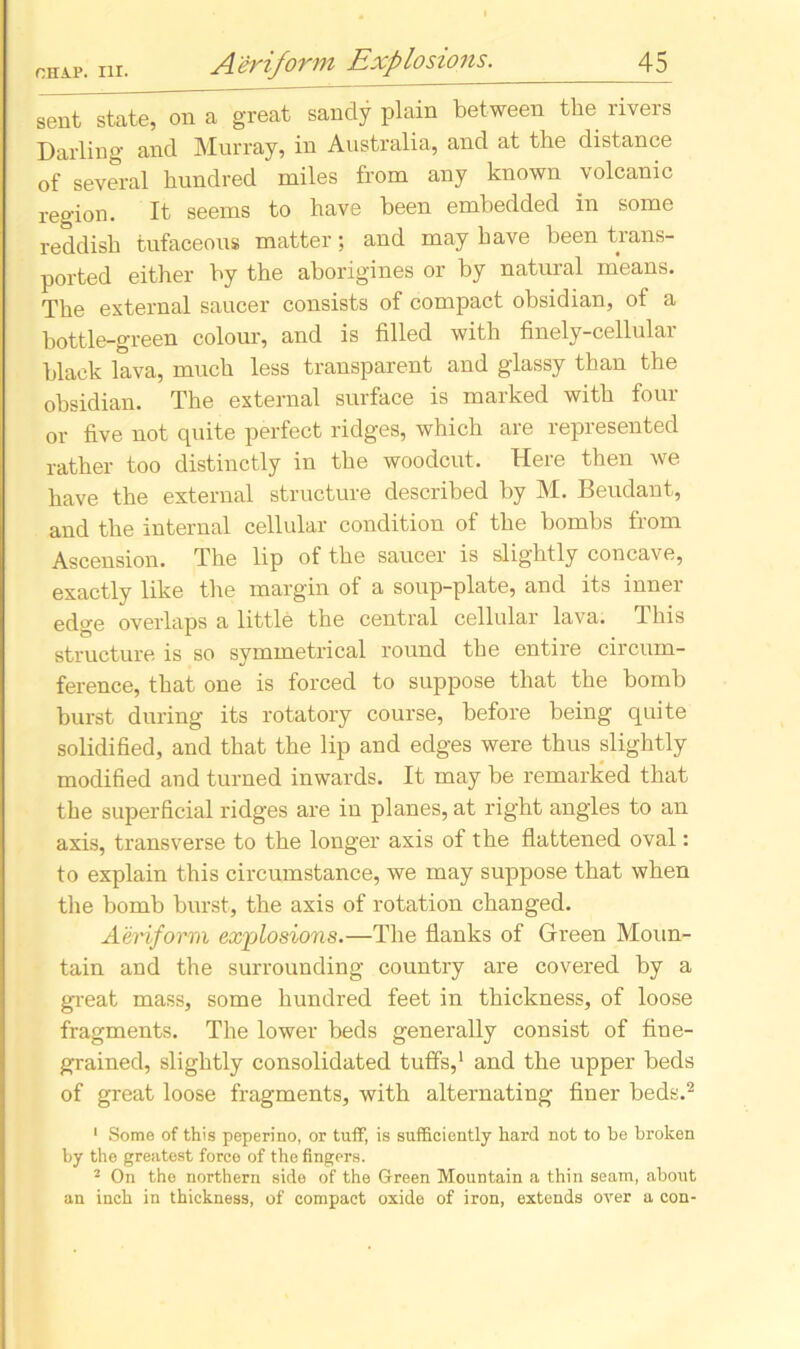 sent state, on a great sandy plain between the rivers Darling and Murray, in Australia, and at the distance of several hundred miles from any known volcanic region. It seems to have been embedded in some reddish tufaceous matter; and may have been trans- ported either by the aborigines or by natural means. The external saucer consists of compact obsidian, of a bottle-green colour, and is filled with finely-cellular black lava, much less transparent and glassy than the obsidian. The external surface is marked with four or five not quite perfect ridges, which are represented rather too distinctly in the woodcut. Here then we have the external structure described by M. Beudant, and the internal cellular condition of the bombs from Ascension. The lip of the saucer is slightly concave, exactly like the margin of a soup-plate, and its inner edge overlaps a little the central cellular lava. This structure is so symmetrical round the entire circum- ference, that one is forced to suppose that the bomb burst during its rotatory course, before being quite solidified, and that the lip and edges were thus slightly modified and turned inwards. It may be remarked that the superficial ridges are in planes, at right angles to an axis, transverse to the longer axis of the flattened oval: to explain this circumstance, we may suppose that when the bomb burst, the axis of rotation changed. Aeriform explosions.—The flanks of Green Moun- tain and the surrounding country are covered by a great mass, some hundred feet in thickness, of loose fragments. The lower beds generally consist of fine- grained, slightly consolidated tuffs,1 and the upper beds of great loose fragments, with alternating finer beds.2 1 Some of this peperino, or tuff, is sufficiently hard not to be broken by the greatest force of the fingers. 2 On the northern side of the Green Mountain a thin seam, about an inch in thickness, of compact oxide of iron, extends over a con-