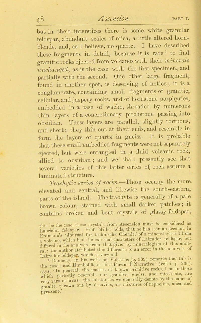 but in their interstices there is some white granular feldspar, abundant scales of mica, a little altered horn- blende, and, as I believe, no quartz. I have described these fragments in detail, because it is rare 1 to find granitic rocks ejected from volcanos with their 'minerals unchanged, as is the case with the first specimen, and partially with the second. One other large fragment, found in another spot, is deserving of notice; it is a conglomerate, containing small fragments of granitic, cellular, and jaspery rocks, and of liornstone porphyries, embedded in a base of wacke, threaded by numerous thin layers of a concretionary pitchstone passing into obsidian. These layers are parallel, slightly tortuous, and short; they thin out at their ends, and resemble in form the layers of quartz in gneiss. It is probable that these small embedded fragments were not separately ejected, but were entangled in a fluid volcanic rock, allied to obsidian ; and we shall presently see that several varieties of this latter series of rock assume a laminated structure. Trachytic series of rocks.—Those occupy the more elevated and central, and likewise the south-eastern, parts of the island. The trachyte is generally of a pale brown colour, stained with small darker patches; it contains broken and bent crystals of glassy teldspai, this be the case, these crystals from Ascension must he considered as Labrador feldspar. Prof. Miller adds, that he has seen an account, in Erdmann’s ‘Journal fiir technische Ch6inie,’ of a mineral ejected from a volcano, which had the external characters of Labrador feldspar, but differed in the analysis from that given by mineralogists of this mine- ral : the author attributed this difference to an error in the analysis of Labrador feldspar, which is very old. . . 2 Daubeny, in his work on Volcanos (p. 389), remarks that this is the case; and Humboldt, in his, ‘Personal Narrative’ (vol. i. p. 236), says, ‘In general, the masses of known primitive rocks, I mean those which perfectly resemble our granites, gneiss, and mica-slate, are verv rare in lavas: the substances we generally denote by the name ot granite, thrown out by Vesuvius, are mixtures of nepheline, mica, and pyroxene.’