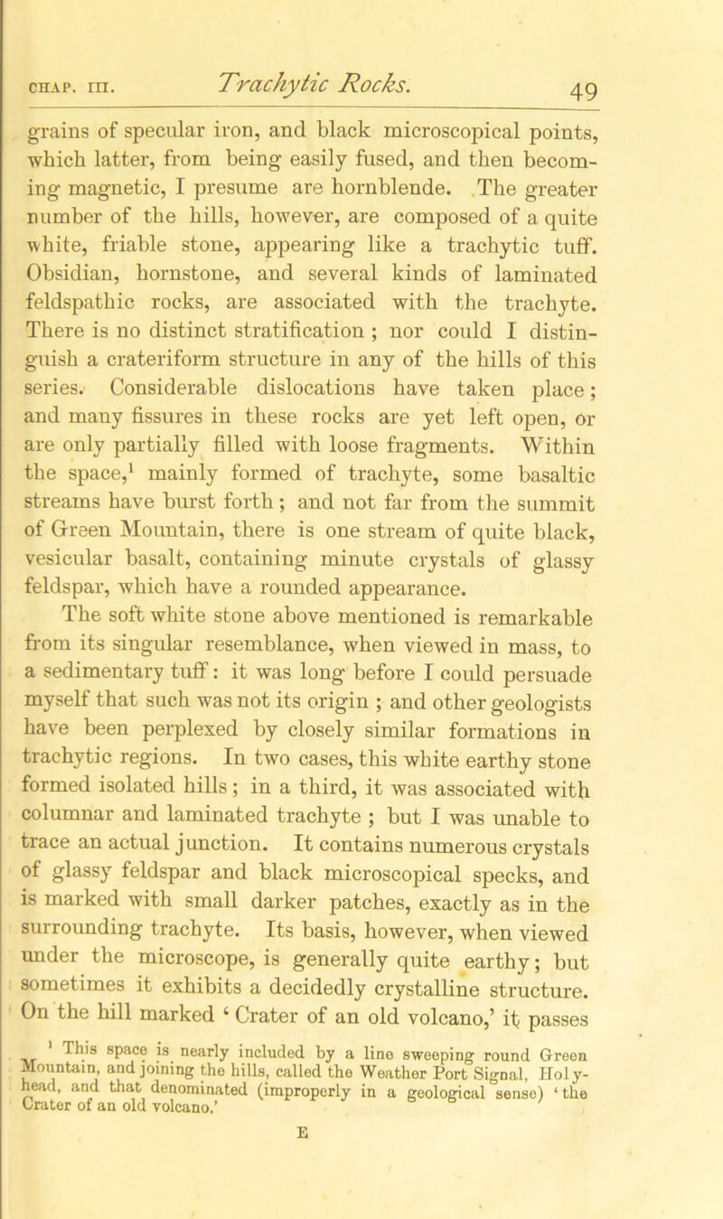 Trachy tic Rocks. grains of specular iron, and black microscopical points, which latter, from being easily fused, and then becom- ing magnetic, I presume are hornblende. The greater number of the hills, however, are composed of a quite white, friable stone, appearing like a trachytic tuff. Obsidian, hornstone, and several kinds of laminated feldspathic rocks, are associated with the trachyte. There is no distinct stratification ; nor could I distin- guish a crateriform structure in any of the hills of this series. Considerable dislocations have taken place; and many fissures in these rocks are yet left open, or are only partially filled with loose fragments. Within the space,1 mainly formed of trachyte, some basaltic streams have burst forth; and not far from the summit of Green Mountain, there is one stream of quite black, vesicular basalt, containing minute crystals of glassy feldspar, which have a rounded appearance. The soft white stone above mentioned is remarkable from its singular resemblance, when viewed in mass, to a sedimentary tuff: it was long before I could persuade myself that such was not its origin ; and other geologists have been perplexed by closely similar formations in trachytic regions. In two cases, this white earthy stone formed isolated hills; in a third, it was associated with columnar and laminated trachyte ; but I was unable to trace an actual junction. It contains numerous crystals of glassy feldspar and black microscopical specks, and is marked with small darker patches, exactly as in the surrounding trachyte. Its basis, however, when viewed under the microscope, is generally quite earthy; but sometimes it exhibits a decidedly crystalline structure. On the hill marked ‘ Crater of an old volcano,’ if passes This space is nearly included by a line sweeping round Green Mountain, and joining the hills, called the Weather Port Signal, Holy- head, and that denominated (improperly in a geological sense) ‘the Grater of an old volcano.’ E