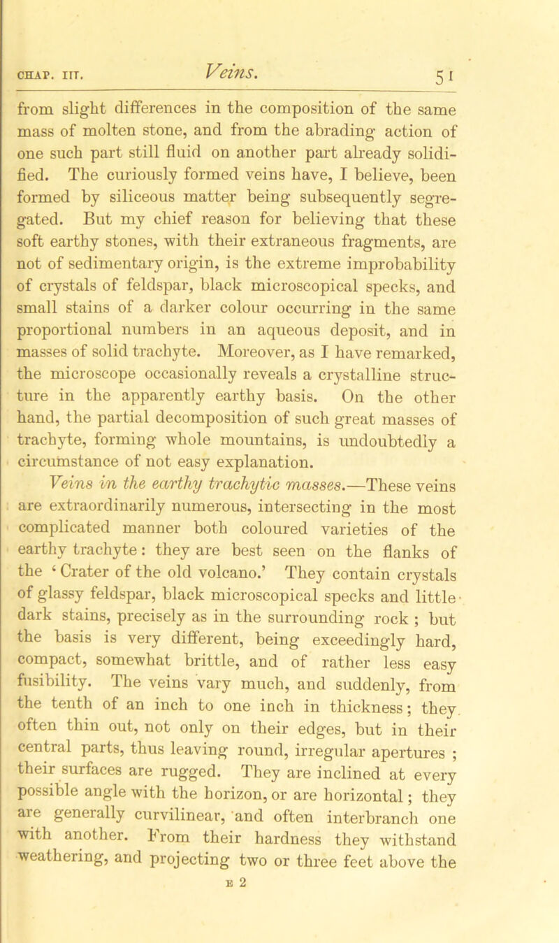 Veins. 5_^ from slight differences in the composition of the same mass of molten stone, and from the abrading action of one such part still fluid on another part already solidi- fied. The curiously formed veins have, I believe, been formed by siliceous matter being subsequently segre- gated. But my chief reason for believing that these soft earthy stones, with their extraneous fragments, are not of sedimentary origin, is the extreme improbability of crystals of feldspar, black microscopical specks, and small stains of a darker colour occurring in the same proportional numbers in an aqueous deposit, and in masses of solid trachyte. Moreover, as I have remarked, the microscope occasionally reveals a crystalline struc- ture in the apparently earthy basis. On the other hand, the partial decomposition of such great masses of trachyte, forming whole mountains, is undoubtedly a circumstance of not easy explanation. Veins in the earthy trachytic masses.—These veins are extraordinarily numerous, intersecting in the most complicated manner both coloured varieties of the earthy trachyte: they are best seen on the flanks of the ‘ Crater of the old volcano.’ They contain crystals of glassy feldspar, black microscopical specks and little ■ dark stains, precisely as in the surrounding rock ; but the basis is very different, being exceedingly hard, compact, somewhat brittle, and of rather less easy fusibility. The veins vary much, and suddenly, from the tenth of an inch to one inch in thickness; they often thin out, not only on their edges, but in their central parts, thus leaving round, irregular apertures ; their surfaces are rugged. They are inclined at every possible angle with the horizon,or are horizontal; they are generally curvilinear, and often interbranch one with another, from their hardness they withstand weathering, and projecting two or three feet above the