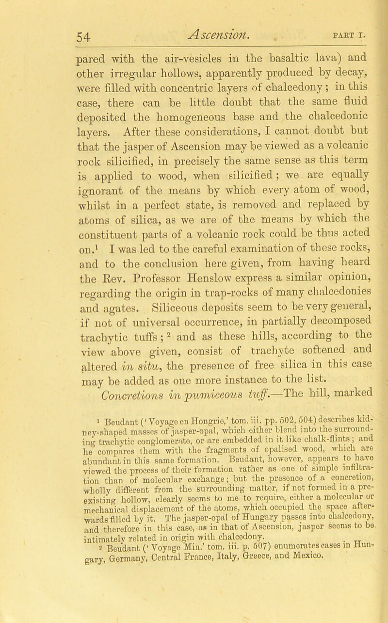 pared with the air-vesicles in the basaltic lava) and other irregular hollows, apparently produced by decay, were filled with concentric layers of chalcedony; in this case, there can he little doubt that the same fluid deposited the homogeneous base and the chalcedonic layers. After these considerations, I cannot doubt but that the jasper of Ascension may be viewed as a volcanic rock silicified, in precisely the same sense as this term is applied to wood, when silicified; we are equally ignorant of the means by which every atom of wood, whilst in a perfect state, is removed and replaced by atoms of silica, as we are of the means by which the constituent parts of a volcanic rock could be thus acted on.1 I was led to the careful examination of these rocks, and to the conclusion here given, from having heard the Rev. Professor Henslow express a similar opinion, regarding the origin in trap-rocks of many chalcedonies and agates. Siliceous deposits seem to be very general, if not of universal occurrence, in partially decomposed trachytic tuffs ;2 * * and as these hills, according to the view above given, consist of trachyte softened and altered in situ, the presence of free silica in this case may be added as one more instance to the list. Concretions in pumiceous tuff.—The hill, marked 1 Beudant (‘ Voyageen Hongrie,’ tom. iii. pp. 502, 504) describes kid- ney-shaped masses of jasper-opal, which either blend into the surround- ing trachytic conglomerate, or are embedded in it like challc-flints ; and he*5 compares them with the fragments of opalised wood, which are abundant in this same formation. Beudant, however, appears to have viewed the process of their formation rather as one of simple infiltra- tion than of molecular exchange; but the presence of a concretion, wholly different from the surrounding matter, if not formed in a pre- existing hollow, clearly seems to me to require, either a molecular or mechanical displacement of the atoms, which occupied the space after- wards filled by it. The jasper-opal of Hungary passes into chalcedony, and therefore in this case, as in that of Ascension, jasper seems to bo intimately related in origin with chalcedony. . i Beudant (‘ Voyage Min.’ tom. iii. p. 507) enumerates cases in Hun- gary, Germany, Central France, Italy, Greece, and Moxico.