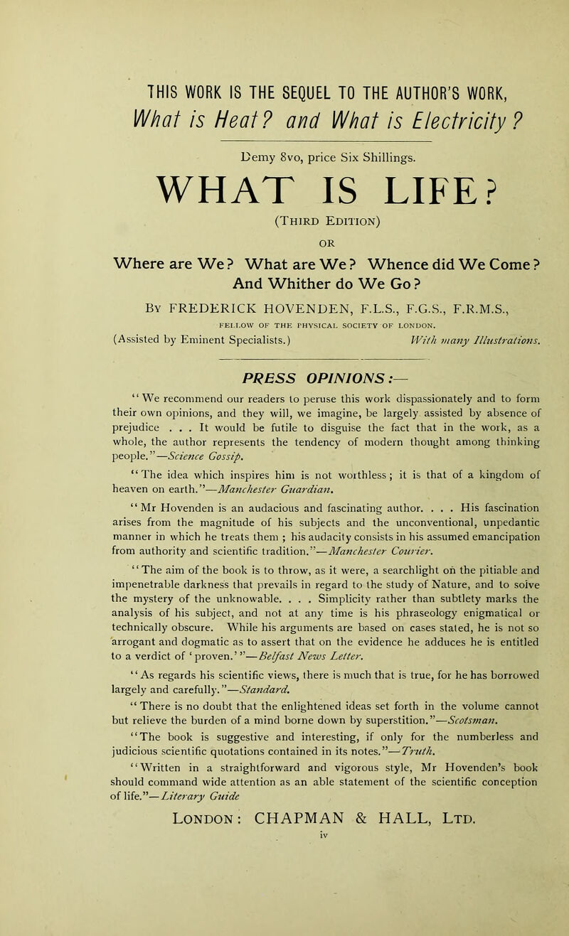 THIS WORK IS THE SEQUEL TO THE AUTHOR’S WORK, What is Heat? and What is Electricity ? Demy 8vo, price Six Shillings. WHAT IS LIFE? (Third Edition) or Where are We ? What are We ? Whence did We Come ? And Whither do We Go ? By FREDERICK HOVENDEN, F.L.S., F.G.S., F.R.M.S., FELLOW OF THE FHYSICAL SOCIETY OF LONDON. (Assisted by Eminent Specialists.) With many Illustrations. PRESS OPINIONS:— “We recommend our readers to peruse this work dispassionately and to form their own opinions, and they will, we imagine, be largely assisted by absence of prejudice ... It would be futile to disguise the fact that in the work, as a whole, the author represents the tendency of modern thought among thinking people.”—Science Gossip. “The idea which inspires him is not worthless; it is that of a kingdom of heaven on earth.”—Ma7ichester Guardian. “Mr Hovenden is an audacious and fascinating author. . . . His fascination arises from the magnitude of his subjects and the unconventional, unpedantic manner in which he treats them ; his audacity consists in his assumed emancipation from authority and scientific tradition.”—Manchester Courier. “ The aim of the book is to throw, as it were, a searchlight oh the pitiable and impenetrable darkness that prevails in regard to the study of Nature, and to soive the mystery of the unknowable. . . . Simplicity rather than subtlety marks the analysis of his subject, and not at any time is his phraseology enigmatical or technically obscure. While his arguments are based on cases stated, he is not so arrogant and dogmatic as to assert that on the evidence he adduces he is entitled to a verdict of 1 proven.’ ”—Belfast News Letter. “ As regards his scientific views, there is much that is true, for he has borrowed largely and carefully.”—Standard. “ There is no doubt that the enlightened ideas set forth in the volume cannot but relieve the burden of a mind borne down by superstition.”—Scots?nan. “The book is suggestive and interesting, if only for the numberless and judicious scientific quotations contained in its notes.”—Truth. “Written in a straightforward and vigorous style, Mr Hovenden’s book should command wide attention as an able statement of the scientific conception of life.”—Literary Guide London: CHAPMAN & HALL, Ltd. iv