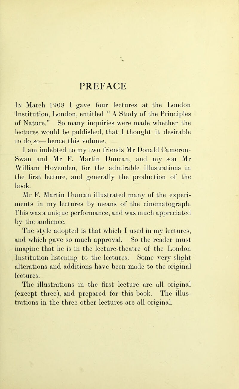 PREFACE In March 1908 I gave four lectures at the London Institution, London, entitled “ A Study of the Principles of Nature.” So many inquiries were made whether the lectures would be published, that l thought it desirable to do so— hence this volume. I am indebted to my two friends Mr Donald Cameron- Swan and Mr F. Martin Duncan, and my son Mr William Hovenden, for the admirable illustrations in the first lecture, and generally the production of the book. Mr F. Martin Duncan illustrated many of the experi- ments in my lectures by means of the cinematograph. This was a unique performance, and was much appreciated by the audience. The style adopted is that which I used in my lectures, and which gave so much approval. So the reader must imagine that he is in the lecture-theatre of the London Institution listening to the lectures. Some very slight alterations and additions have been made to the original lectures. The illustrations in the first lecture are all original (except three), and prepared for this book. The illus- trations in the three other lectures are all original. O