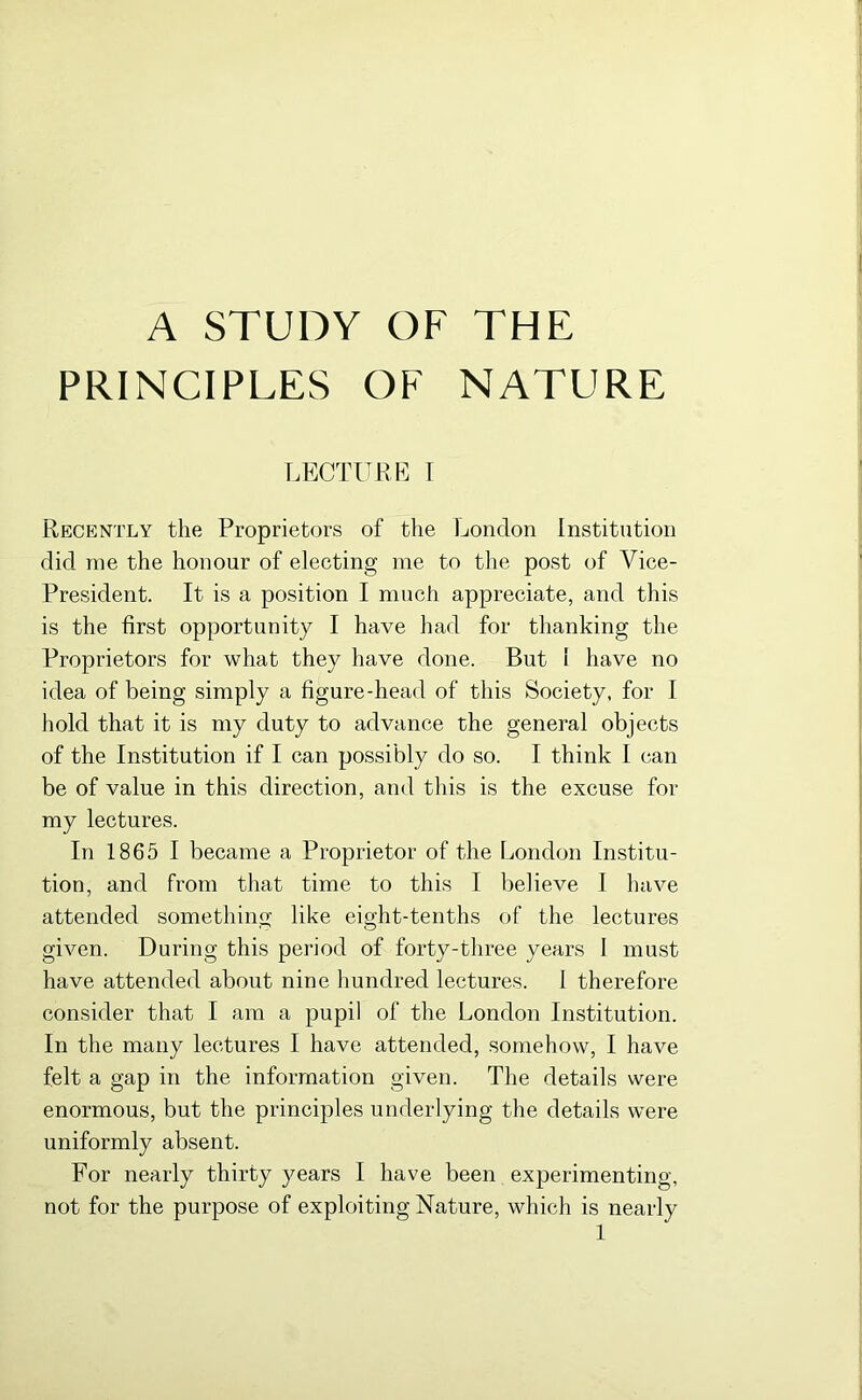 A STUDY OF THE PRINCIPLES OF NATURE LECTURE I Recently the Proprietors of the London Institution did me the honour of electing me to the post of Vice- President. It is a position I much appreciate, and this is the first opportunity I have had for thanking the Proprietors for what they have done. But 1 have no idea of being simply a figure-head of this Society, for I hold that it is my duty to advance the general objects of the Institution if I can possibly do so. I think I can be of value in this direction, and this is the excuse for my lectures. In 1865 I became a Proprietor of the London Institu- tion, and from that time to this I believe I have attended something like eight-tenths of the lectures given. During this period of forty-three years I must have attended about nine hundred lectures. 1 therefore consider that I am a pupil of the London Institution. In the many lectures I have attended, somehow, I have felt a gap in the information given. The details were enormous, but the principles underlying the details were uniformly absent. For nearly thirty years I have been experimenting, not for the purpose of exploiting Nature, which is nearly