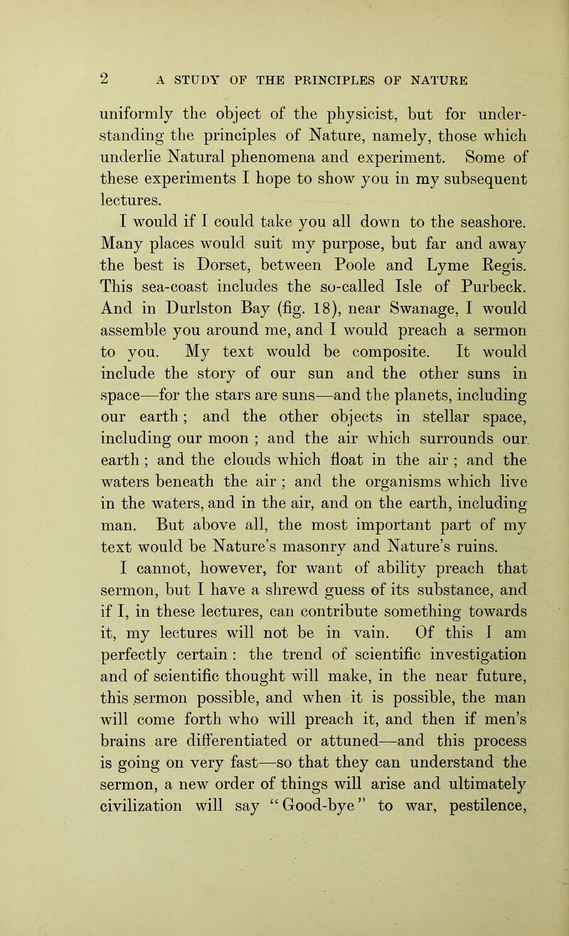 uniformly the object of the physicist, but for under- standing the principles of Nature, namely, those which underlie Natural phenomena and experiment. Some of these experiments I hope to show you in my subsequent lectures. I would if I could take you all down to the seashore. Many places would suit my purpose, but far and away the best is Dorset, between Poole and Lyme Regis. This sea-coast includes the so-called Isle of Purbeck. And in Durlston Bay (fig. 18), near Swanage, I would assemble you around me, and I would preach a sermon to you. My text would be composite. It would include the story of our sun and the other suns in space—for the stars are suns—and the planets, including our earth ; and the other objects in stellar space, including our moon ; and the air which surrounds our earth ; and the clouds which float in the air ; and the waters beneath the air ; and the organisms which live in the waters, and in the air, and on the earth, including man. But above all, the most important part of my text would be Nature’s masonry and Nature’s ruins. I cannot, however, for want of ability preach that sermon, but I have a shrewd guess of its substance, and if I, in these lectures, can contribute something towards it, my lectures will not be in vain. Of this 1 am perfectly certain : the trend of scientific investigation and of scientific thought will make, in the near future, this sermon possible, and when it is possible, the man will come forth who will preach it, and then if men’s brains are differentiated or attuned—and this process is going on very fast—so that they can understand the sermon, a new order of things will arise and ultimately civilization will say “ Good-bye ” to war, pestilence,
