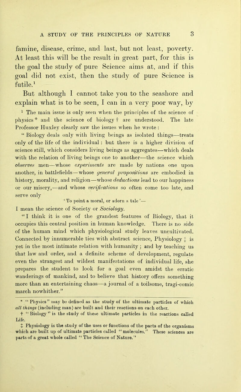 famine, disease, crime, and last, but not least, poverty. At least this will be the result in great part, for this is the goal the study of pure Science aims at, and if this goal did not exist, then the study of pure Science is futile.1 But although I cannot take you to the seashore and explain what is to be seen, I can in a very poor way, by 1 The main issue is only seen when the principles of the science of physics * and the science of biology f are understood. The late Professor Huxley clearly saw the issues when he wrote : “ Biology deals only with living beings as isolated things—treats only of the life of the individual : but there is a higher division of science still, which considers living beings as aggregates—which deals with the relation of living beings one to another—the science which observes men—whose experiments are made by nations one upon another, in battlefields—whose general propositions are embodied in history, morality, and religion—whose deductions lead to our happiness or our misery,—and whose verifications so often come too late, and serve only ‘ To point a moral, or adorn a tale ’— I mean the science of Society or Sociology. “ I think it is one of the grandest features of Biology, that it occupies this central position in human knowledge. There is no side of the human mind which physiological study leaves uncultivated. Connected by innumerable ties with abstract science, Physiology J is yet in the most intimate relation with humanity; and by teaching us that law and order, and a definite scheme of development, regulate even the strangest and wildest manifestations of individual life, she prepares the student to look for a goal even amidst the erratic wanderings of mankind, and to believe that history offers something more than an entertaining chaos—a journal of a toilsome, tragi-comic march nowhither.” * “ Physics” may be defined as the study of the ultimate particles of which all things (including man) are built and their reactions on each other. t “ Biology ” is the study of these ultimate particles in the reactions called Life. f Physiology is the study of the uses or functions of the parts of the organisms which are built up of ultimate particles called “molecules.” These sciences are parts of a great whole called “ The Science of Nature.’’