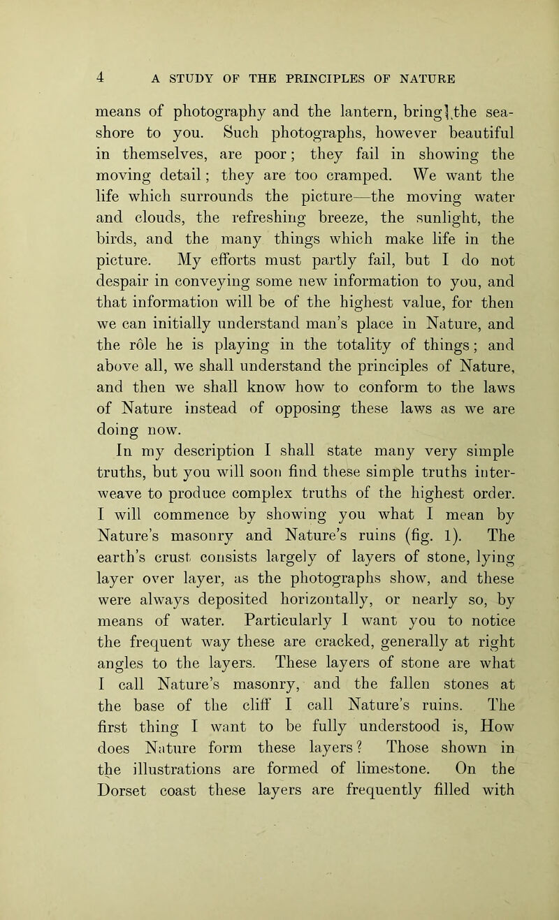 means of photography and the lantern, bring},the sea- shore to you. Such photographs, however beautiful in themselves, are poor; they fail in showing the moving detail; they are too cramped. We want the life which surrounds the picture—the moving water and clouds, the refreshing breeze, the sunlight, the birds, and the many things which make life in the picture. My efforts must partly fail, but I do not despair in conveying some new information to you, and that information will be of the highest value, for then we can initially understand man’s place in Nature, and the role he is playing in the totality of things; and above all, we shall understand the principles of Nature, and then we shall know how to conform to the laws of Nature instead of opposing these laws as we are doing now. In my description I shall state many very simple truths, but you will soon find these simple truths inter- weave to produce complex truths of the highest order. I will commence by showing you what I mean by Nature’s masonry and Nature’s ruins (fig. 1). The earth’s crust consists largely of layers of stone, lying layer over layer, as the photographs show, and these were always deposited horizontally, or nearly so, by means of water. Particularly 1 want you to notice the frequent way these are cracked, generally at right angles to the layers. These layers of stone are what I call Nature’s masonry, and the fallen stones at the base of the cliff I call Nature’s ruins. The first thing I want to be fully understood is, How does Nature form these layers ? Those shown in the illustrations are formed of limestone. On the Dorset coast these layers are frequently filled with