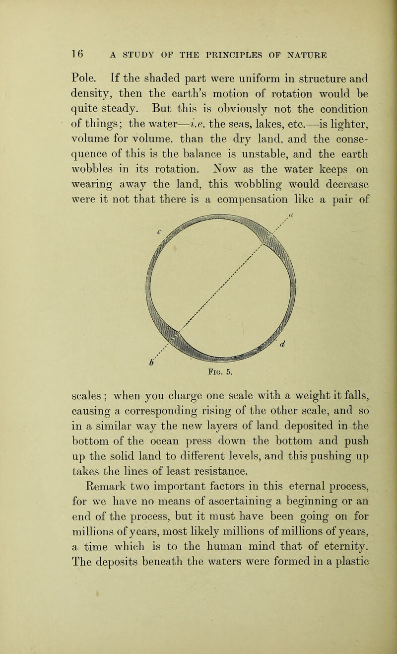 Pole. If the shaded part were uniform in structure and density, then the earth’s motion of rotation would be quite steady. But this is obviously not the condition of things; the water—i.e. the seas, lakes, etc.—is lighter, volume for volume, than the dry land, and the conse- quence of this is the balance is unstable, and the earth wobbles in its rotation. Now as the water keeps on wearing away the land, this wobbling would decrease were it not that there is a compensation like a pair of scales ; when you charge one scale with a weight it falls, causing a corresponding rising of the other scale, and so in a similar way the new layers of land deposited in the bottom of the ocean press down the bottom and push up the solid land to different levels, and this pushing up takes the lines of least resistance. .Remark two important factors in this eternal process, for we have no means of ascertaining a beginning or an end of the process, but it must have been going on for millions of years, most likely millions of millions of years, a time which is to the human mind that of eternity. The deposits beneath the waters were formed in a plastic