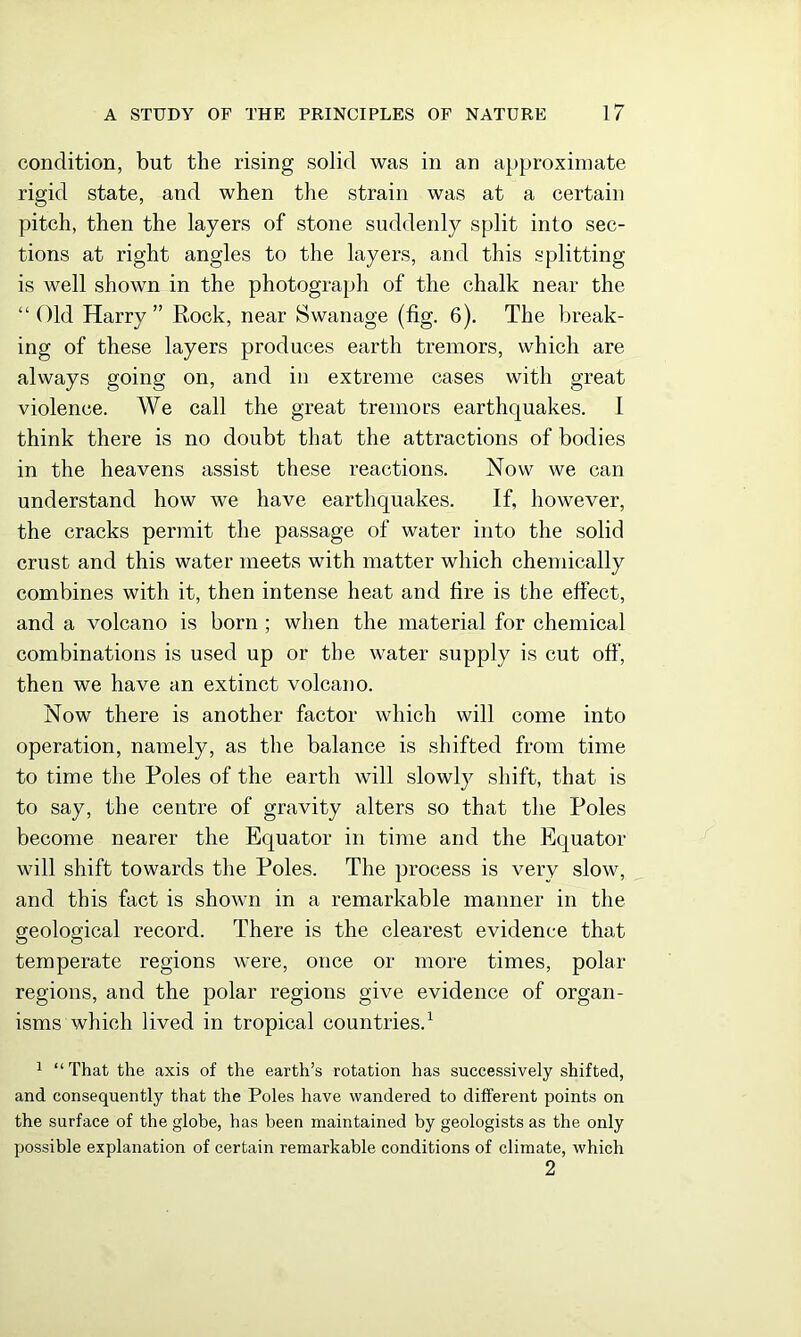 condition, but the rising solid was in an approximate rigid state, and when the strain was at a certain pitch, then the layers of stone suddenly split into sec- tions at right angles to the layers, and this splitting is well shown in the photograph of the chalk near the “ Old Harry ” Rock, near Swanage (fig. 6). The break- ing of these layers produces earth tremors, which are always going on, and in extreme cases with great violence. We call the great tremors earthquakes. I think there is no doubt that the attractions of bodies in the heavens assist these reactions. Now we can understand how we have earthquakes. If, however, the cracks permit the passage of water into the solid crust and this water meets with matter which chemically combines with it, then intense heat and fire is the effect, and a volcano is born ; when the material for chemical combinations is used up or the water supply is cut off’, then we have an extinct volcano. Now there is another factor which will come into operation, namely, as the balance is shifted from time to time the Poles of the earth will slowly shift, that is to say, the centre of gravity alters so that the Poles become nearer the Equator in time and the Equator will shift towards the Poles. The process is very slow, and this fact is shown in a remarkable manner in the geological record. There is the clearest evidence that temperate regions were, once or more times, polar regions, and the polar regions give evidence of organ- isms which lived in tropical countries.1 2 1 “That the axis of the earth’s rotation has successively shifted, and consequently that the Poles have wandered to different points on the surface of the globe, has been maintained by geologists as the only possible explanation of certain remarkable conditions of climate, which 2
