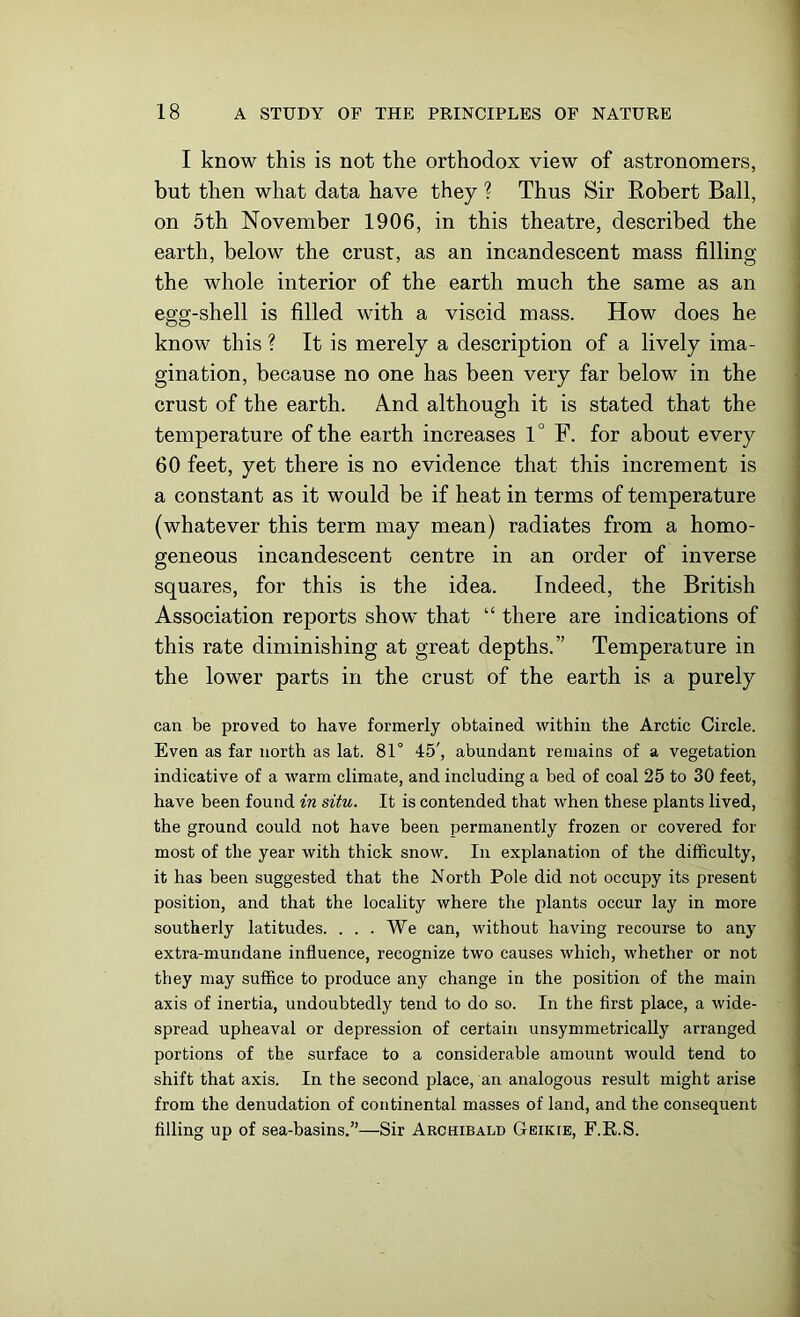 I know this is not the orthodox view of astronomers, but then what data have they ? Thus Sir Robert Ball, on 5th November 1906, in this theatre, described the earth, below the crust, as an incandescent mass filling the whole interior of the earth much the same as an egg-shell is filled with a viscid mass. How does he know this ? It is merely a description of a lively ima- gination, because no one has been very far below in the crust of the earth. And although it is stated that the temperature of the earth increases 1° F. for about every 60 feet, yet there is no evidence that this increment is a constant as it would be if heat in terms of temperature (whatever this term may mean) radiates from a homo- geneous incandescent centre in an order of inverse squares, for this is the idea. Indeed, the British Association reports show that “ there are indications of this rate diminishing at great depths.” Temperature in the lower parts in the crust of the earth is a purely can be proved to have formerly obtained within the Arctic Circle. Even as far north as lat. 81° 45', abundant remains of a vegetation indicative of a warm climate, and including a bed of coal 25 to 30 feet, have been found in situ. It is contended that when these plants lived, the ground could not have been permanently frozen or covered for most of the year with thick snow. In explanation of the difficulty, it has been suggested that the North Pole did not occupy its present position, and that the locality where the plants occur lay in more southerly latitudes. . . . We can, without having recourse to any extra-mundane influence, recognize two causes which, whether or not they may suffice to produce any change in the position of the main axis of inertia, undoubtedly tend to do so. In the first place, a wide- spread upheaval or depression of certain unsymmetrically arranged portions of the surface to a considerable amount would tend to shift that axis. In the second placeman analogous result might arise from the denudation of continental masses of land, and the consequent filling up of sea-basins.”—Sir Archibald Geikie, F.E.S.