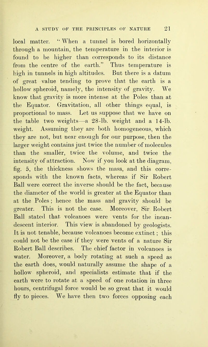local matter. “ When a tunnel is bored horizontally through a mountain, the temperature in the interior is found to be higher than corresponds to its distance from the centre of the earth.” Thus temperature is hio;h in tunnels in hiojli altitudes. But there is a datum of great value tending to prove that the earth is a hollow spheroid, namely, the intensity of gravity. We know that gravity is more intense at the Poles than at the Equator. Gravitation, all other things equal, is proportional to mass. Let us suppose that we have on the table two weights—a 28-lb. weight and a 14-lb. weight. Assuming they are both homogeneous, which they are not, but near enough for our purpose, then the larger weight contains just twice the number of molecules than the smaller, twice the volume, and twice the intensity of attraction. Now if you look at the diagram, fig. 5, the thickness shows the mass, and this corre- sponds with the known facts, whereas if Sir Robert Ball were correct the inverse should be the fact, because the diameter of the world is greater at the Equator than at the Poles; hence the mass and gravity should be greater. This is not the case. Moreover, Sir Robert Ball stated that volcanoes were vents for the incan- descent interior. This view is abandoned by geologists. It is not tenable, because volcanoes become extinct; this could not be the case if they were vents of a nature Sir Robert Ball describes. The chief factor in volcanoes is water. Moreover, a body rotating at such a speed as the earth does, would naturally assume the shape of a hollow spheroid, and specialists estimate that if the earth were to rotate at a speed of one rotation in three hours, centrifugal force would be so great that it would fly to pieces. We have then two forces opposing each
