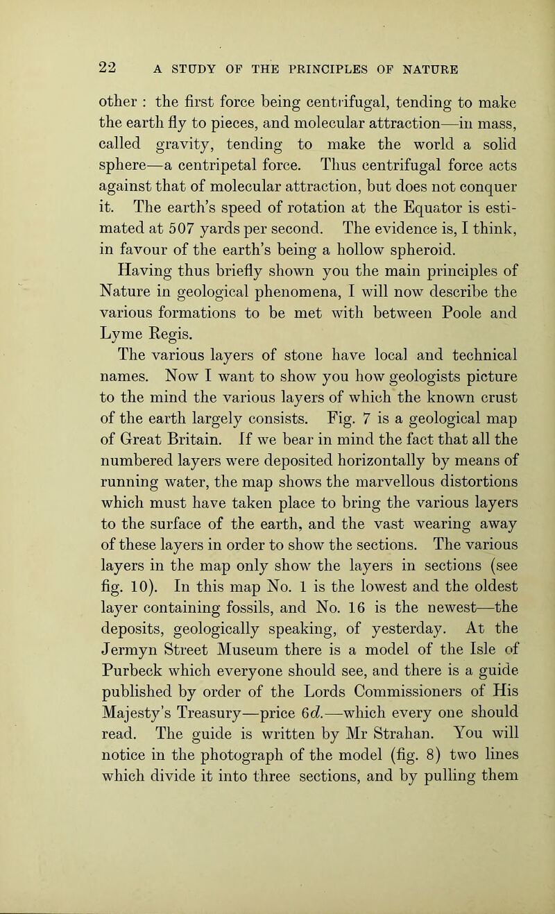 other : the first force being centrifugal, tending to make the earth fly to pieces, and molecular attraction—in mass, called gravity, tending to make the world a solid sphere—a centripetal force. Thus centrifugal force acts against that of molecular attraction, but does not conquer it. The earth’s speed of rotation at the Equator is esti- mated at 507 yards per second. The evidence is, I think, in favour of the earth’s being a hollow spheroid. Having thus briefly shown you the main principles of Nature in geological phenomena, I will now describe the various formations to be met with between Poole and Lyme Regis. The various layers of stone have local and technical names. Now I want to show you how geologists picture to the mind the various layers of which the known crust of the earth largely consists. Fig. 7 is a geological map of Great Britain. If we bear in mind the fact that all the numbered layers were deposited horizontally by means of running water, the map shows the marvellous distortions which must have taken place to bring the various layers to the surface of the earth, and the vast wearing away of these layers in order to show the sections. The various layers in the map only show the layers in sections (see fig. 10). In this map No. 1 is the lowest and the oldest layer containing fossils, and No. 16 is the newest—the deposits, geologically speaking, of yesterday. At the Jermyn Street Museum there is a model of the Isle of Purbeck which everyone should see, and there is a guide published by order of the Lords Commissioners of His Majesty’s Treasury—price 6d.—which every one should read. The guide is written by Mr Strahan. You will notice in the photograph of the model (fig. 8) two lines which divide it into three sections, and by pulling them