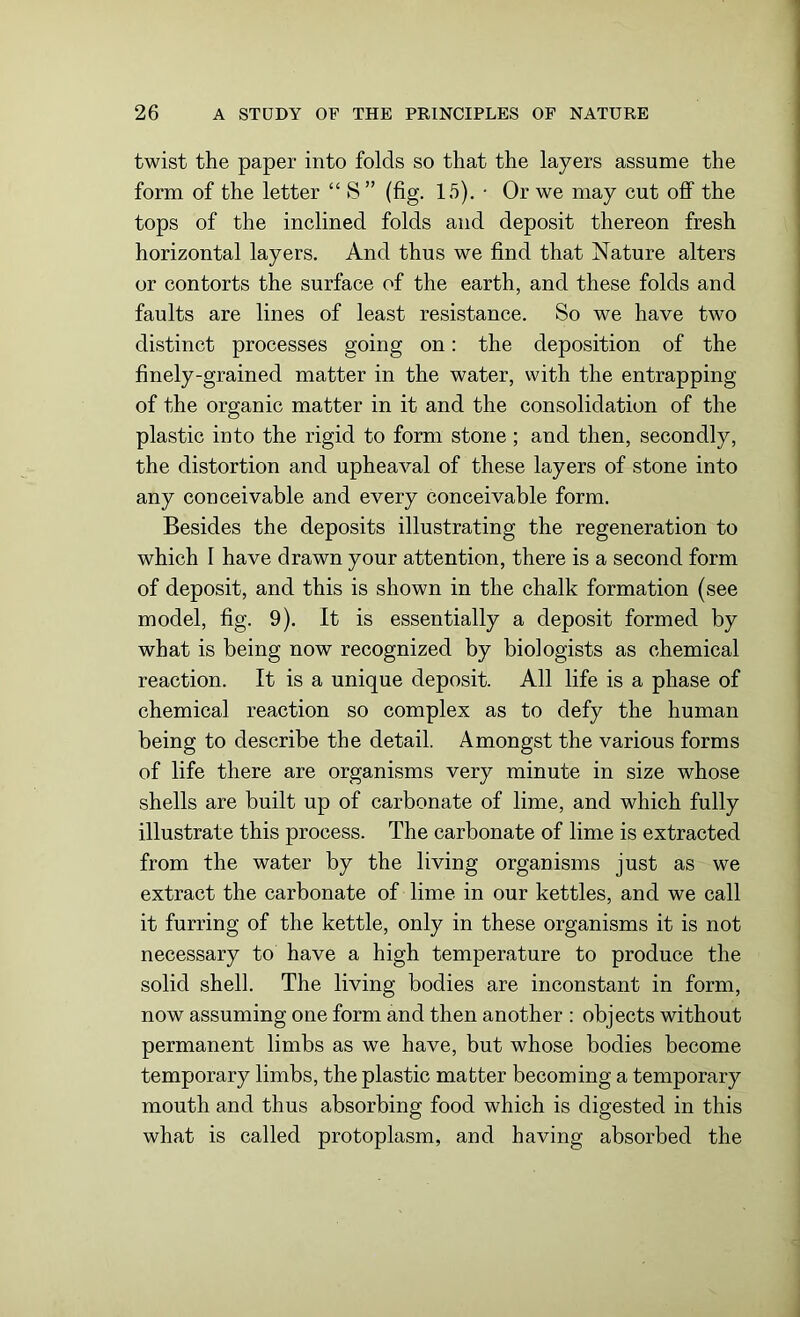 twist the paper into folds so that the layers assume the form of the letter “ 8” (fig. 15). • Or we may cut off the tops of the inclined folds and deposit thereon fresh horizontal layers. And thus we find that Nature alters or contorts the surface of the earth, and these folds and faults are lines of least resistance. So we have two distinct processes going on: the deposition of the finely-grained matter in the water, with the entrapping of the organic matter in it and the consolidation of the plastic into the rigid to form stone; and then, secondly, the distortion and upheaval of these layers of stone into any conceivable and every conceivable form. Besides the deposits illustrating the regeneration to which I have drawn your attention, there is a second form of deposit, and this is shown in the chalk formation (see model, fig. 9). It is essentially a deposit formed by what is being now recognized by biologists as chemical reaction. It is a unique deposit. All life is a phase of chemical reaction so complex as to defy the human being to describe the detail. Amongst the various forms of life there are organisms very minute in size whose shells are built up of carbonate of lime, and which fully illustrate this process. The carbonate of lime is extracted from the water by the living organisms just as we extract the carbonate of lime in our kettles, and we call it furring of the kettle, only in these organisms it is not necessary to have a high temperature to produce the solid shell. The living bodies are inconstant in form, now assuming one form and then another : objects without permanent limbs as we have, but whose bodies become temporary limbs, the plastic matter becoming a temporary mouth and thus absorbing food which is digested in this what is called protoplasm, and having absorbed the